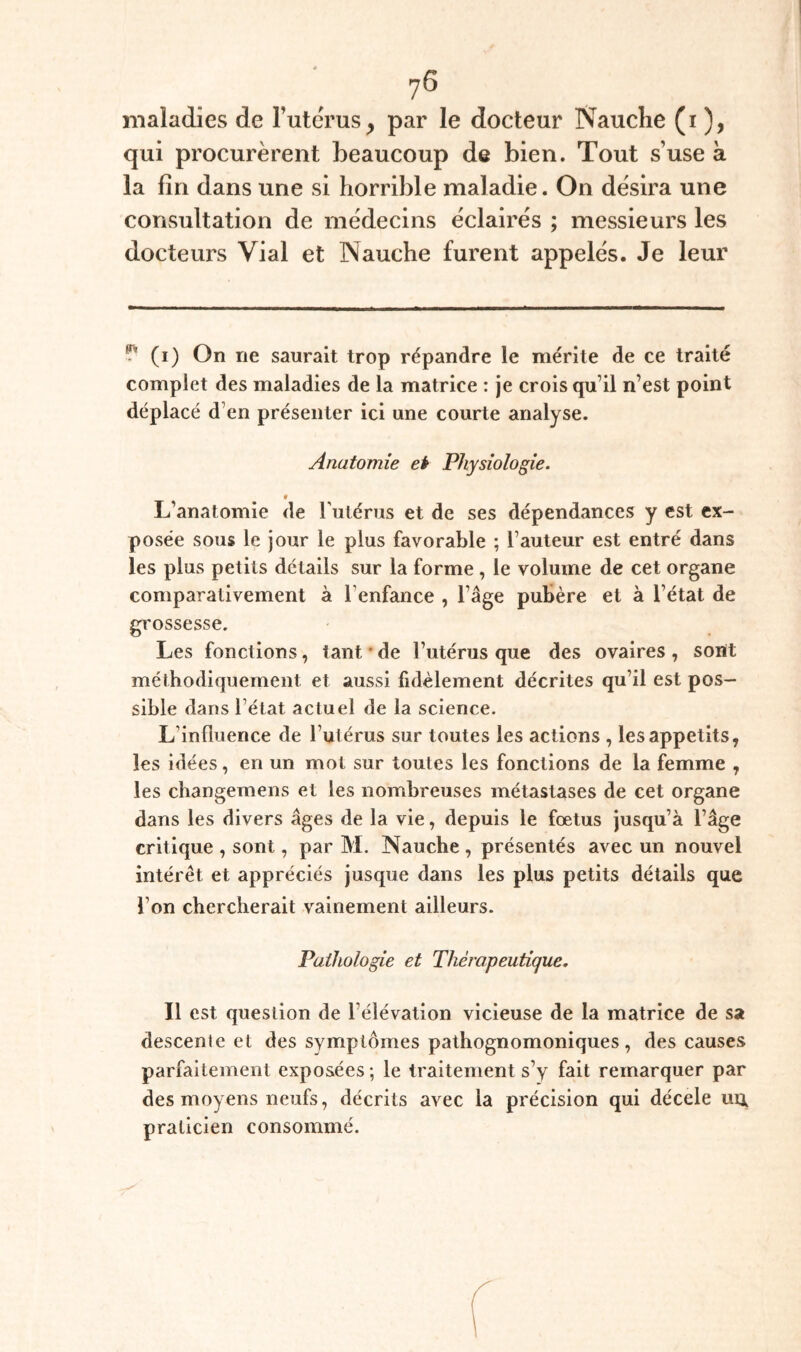 maladies de Tutcrus, par le docteur Nauche (i ), qui procurèrent beaucoup de bien. Tout s’use à la lin dans une si horrible maladie. On désira une coUvSultation de médecins éclairés ; messieurs les docteurs Vial et Nauche furent appelés. Je leur ^ (i) On ne saurait trop répandre le mérite de ce traité complet des maladies de la matrice : je crois qu’il n’est point déplacé d’en présenter ici une courte analyse. Anatomie ei Physiologie. * L’anatomie de Tutérus et de ses dépendances y est ex¬ posée sous le jour le plus favorable ; l’auteur est entré dans les plus petits détails sur la forme, le volume de cet organe comparativement à l’enfance , Tâge pubère et à l’état de gi'ossesse. Les fonctions, tant * * de l’utérus que des ovaires , sont méthodiquement et aussi fidèlement décrites qu’il est pos¬ sible dans l’état actuel de la science. L’influence de l’ulérus sur toutes les actions , les appétits, les idées, en un mot sur toutes les fonctions de la femme , les changemens et les nombreuses métastases de cet organe dans les divers âges de la vie, depuis le fœtus jusqu’à l’âge critique , sont, par M. Nauche , présentés avec un nouvel intérêt et appréciés jusque dans les plus petits détails que l’on chercherait vainement ailleurs. Pathologie et Thérapeutique. Il est question de l’élévation vicieuse de la matrice de sa descente et des symptômes pathognomoniques, des causes parfaitement exposées; le traitement s’y fait remarquer par des moyens neufs, décrits avec la précision qui décele uu praticien consommé.