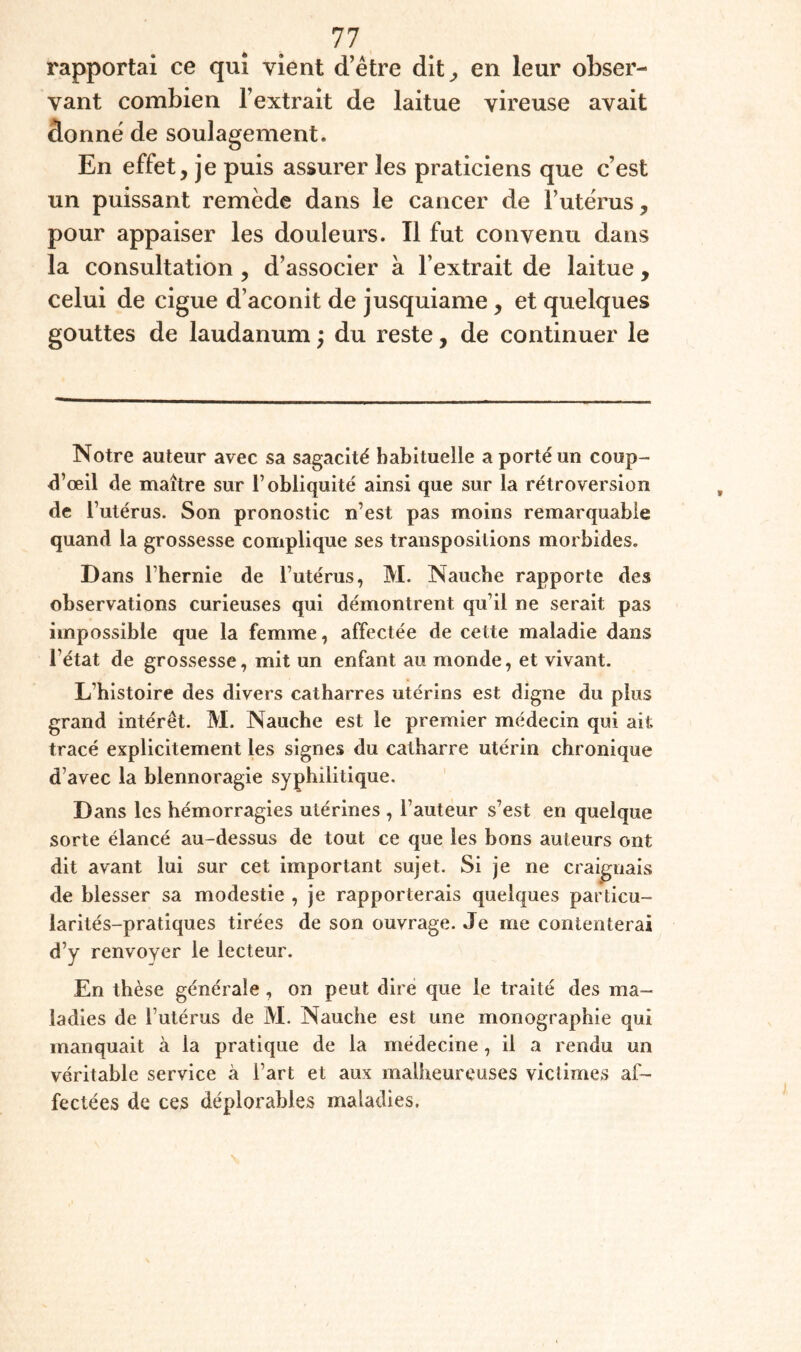 rapportai ce qui vient d’être dit^ en leur obser¬ vant combien l’extrait de laitue vireuse avait donné de soulagement. En effet, je puis assurer les praticiens que c’est un puissant remède dans le cancer de l’utérus, pour appaiser les douleurs. Il fut convenu dans la consultation , d’associer à l’extrait de laitue, celui de ciguë d’aconit de jusquiame, et quelques gouttes de laudanum ; du reste, de continuer le Notre auteur avec sa sagacité habituelle a porté un coup- ^’œil de maître sur l’obliquité ainsi que sur la rétroversion de l’utérus. Son pronostic n’est pas moins remarquable quand la grossesse complique ses transpositions morbides. Dans l’hernie de l’utérus, M. Naucbe rapporte des observations curieuses qui démontrent qu’il ne serait pas impossible que la femme, affectée de cette maladie dans l’état de grossesse, mit un enfant au monde, et vivant. L’histoire des divers catharres utérins est digne du plus grand intérêt. M. Naucbe est le premier médecin qui ait tracé explicitement les signes du catharre utérin chronique d’avec la blennoragie syphilitique. Dans les hémorragies utérines , l’auteur s’est en quelque sorte élancé au-dessus de tout ce que les bons auteurs ont dit avant lui sur cet important sujet. Si je ne craignais de blesser sa modestie , je rapporterais quelques particu¬ larités-pratiques tirées de son ouvrage. Je me contenterai d’y renvoyer le lecteur. En thèse générale, on peut dire que le traité des ma¬ ladies de l’utérus de M. Naucbe est une monographie qui manquait à la pratique de la médecine, il a rendu un véritable service à l’art et aux malheureuses victimes af¬ fectées de ces déplorables maladies.