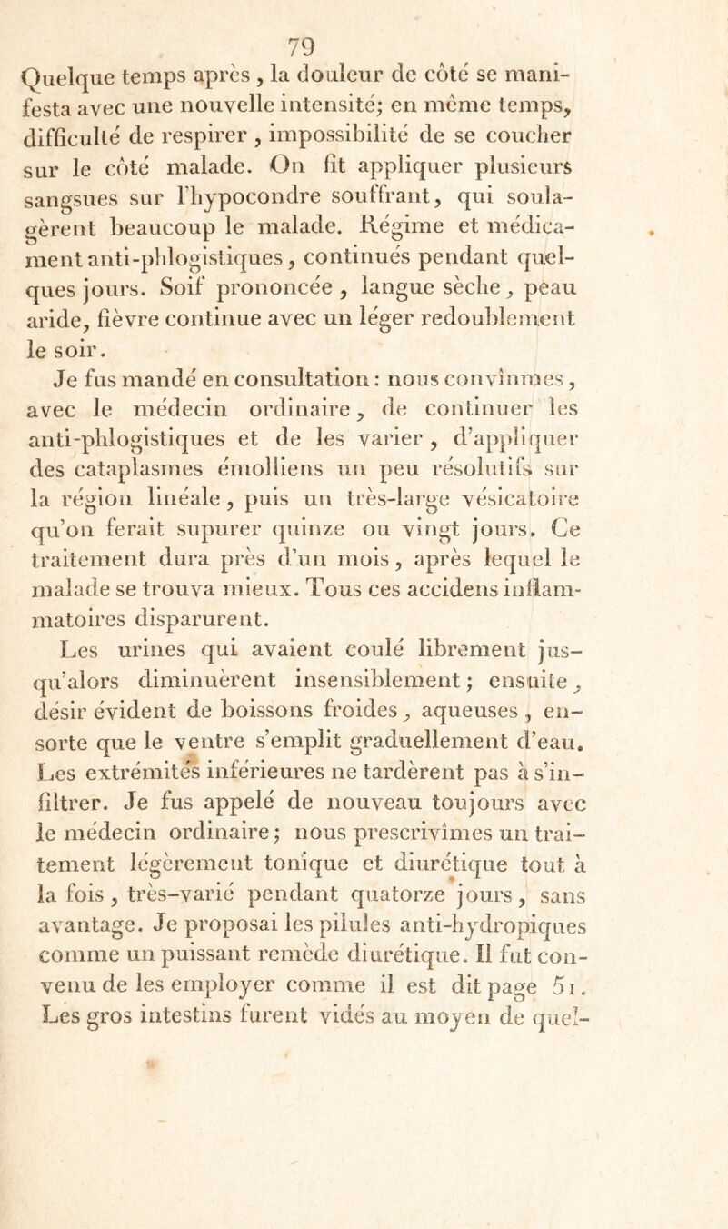 Quelque temps après , la douleur de côté se mani¬ festa avec une nouvelle intensité; en meme temps, difficulté de respirer , impossibilité de se coucher sur le côté malade. On lit appliquer plusieurs sangsues sur Fhypocondre souffrant, qui soula¬ gèrent beaucoup le malade. Régime et médica¬ ment anti-phlogistiques, continués pendant quel¬ ques jours. Soif prononcée, langue sèche, peau aride, fièvre continue avec un léger redoublement le soir. Je fus mandé en consultation : nous convînmes, avec le médecin ordinaire, de continuer les anti-phlogistiques et de les varier , d’appliquer des cataplasmes émolliens un peu résolutifs sur la région linéale, puis un très-large vésicatoire qu’on ferait supurer quinze ou vingt jours. Ce traitement dura près d’un mois, après lequel le malade se trouva mieux. Tous ces accidens inflam¬ matoires disparurent. Les urines qui avaient coulé librement jus¬ qu’alors diminuèrent insensiblement ; ens uite , désir évident de boissons froides, aqueuses, en- sorte que le ventre s’emplit graduellement d’eau. Les extrémités inférieures ne tardèrent pas à s’in¬ filtrer. Je fus appelé de nouveau toujours avec le médecin ordinaire ; nous prescrivîmes un trai¬ tement légèrement tonique et diurétique tout à la fois, très-varié pendant quatorze jours, sans avantage. Je proposai les pilules anti-hjdropiques comme un puissant remède diurétique. Il fut con¬ venu de les employer comme il est dit page 5i. Les gros intestins furent vidés au moyen de quel-