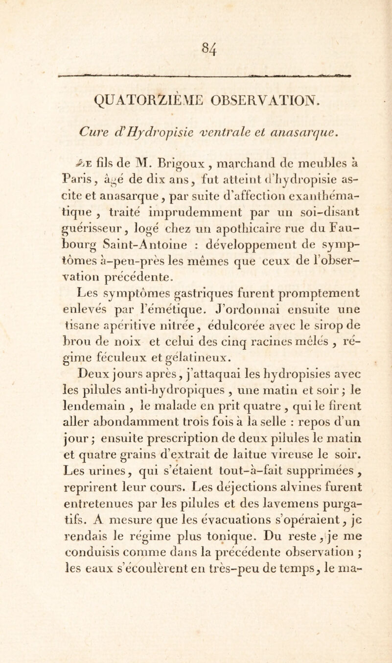 QUATORZIÈME OBSERVATION. Cure cCHjdropisie ventrale et anasarque, J^Æ fils de M. Brigoux, marchand de meuhles à Paris , â^é de dix ans^ fut atteint d’hydropisie as¬ cite et anasarque, par suite d’affection exanthéma¬ tique , traite imprudemment par un soi-disant guérisseur^ logé chez un apothicaire rue du Fau¬ bourg Saint-Antoine : développement de symp¬ tômes à-peu-près les mêmes que ceux de l’obser¬ vation précédente. Les symptômes gastriques furent promptement enlevés par l’émétique. J’ordonnai ensuite une tisane apéritive nitrée, édulcorée avec le sirop de brou de noix et celui des cinq racines mêlés y ré¬ gime féculeux et gélatineux. Deux jours après, j’attaquai les hydropisies avec les pilules anti-hydropiques , une matin et soir ; le lendemain , le malade en prit quatre , qui le firent aller abondamment trois fois à la selle : repos d’un jour ; ensuite prescription de deux pilules le matin et quatre grains d’extrait de laitue vireuse le soir. Les urines, qui s’étaient tout-à-fait supprimées , reprirent leur cours. Les déjections alvines furent entretenues par les pilules et des lavemens purga¬ tifs. A mesure que les évacuations s’opéraient, je rendais le régime plus tonique. Du reste ,tje me conduisis comme dans la précédente observation ; les eaux s’écoulèrent en très-peu de temps, le ma-