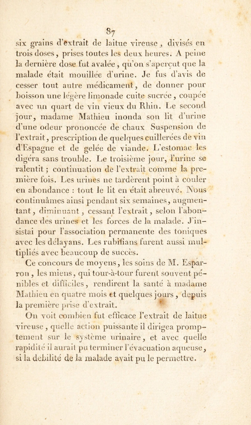 8^ six grains d’extrait de laitue vireusc j, divise's eu trois doses, prises toutes les deux heures. A peine la dernière dose fut avalée, qu’on s’aperçut que la malade était mouillée d’urine. Je fus d’avis de cesser tout autre médicament, de donner pour boisson une légèi’e limonade cuite sucrée, coupée avec un quart de vin vieux du Rhin. Le second jour, madame Mathieu inonda son lit d’urine d’une odeur prononcée de chaux Suspension de l’extrait, prescription de quelques cuillerées de vin d’Espagne et de gelée de viande. L’estomac les digéra sans trouble. Le troisième jour, l’urine se ralentit ; continuation de l’extrait comme la pre¬ mière fois. Les urines ne tardèrent point à couler en abondance : tout le lit en était abreuvé. Nous continuâmes ainsi pendant six semaines, augmen¬ tant , diminuant, cessant l’extrait, selon l’abon¬ dance des urines et les forces de la malade. J’in¬ sistai pour l’association permanente des toniques avec les délayans. Les rubilians furent aussi mul¬ tipliés avec beaucoup de succès. Ce concours de moyens, les soins de M. Espar- ron , les miens, qui tour-â-tour furent souvent pé¬ nibles et difiiciles, rendirent la santé h madame Mathieu en quatre mois et quelques jours , depuis la première piise d’extrait. ^ On voit combien fut efficace l’extrait de laitue vireuse , quelle action puissante il dirigea promp¬ tement sur le système urinaire, et avec quelle rapidité il aurait pu terminer l’évacuation aqueuse, si la débilité de la malade avait pu le permettre.