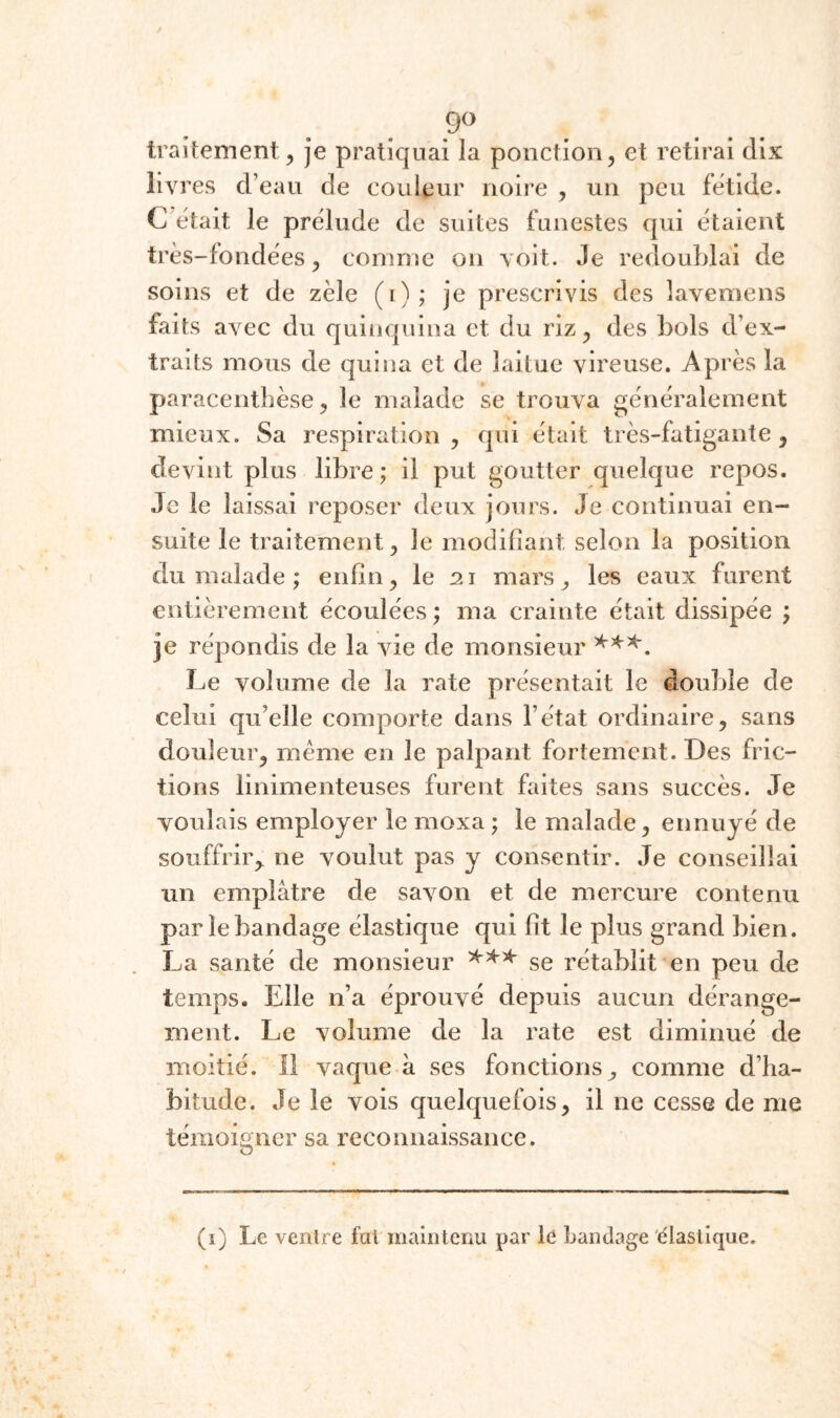 9» traitement, je pratiquai la ponction, et retirai dix liv res d’eau de couleur noire , un peu fetide. C’était le prélude de suites funestes qui étaient très-fondées, comme on voit. Je redoublai de soins et de zèle (i); je prescrivis des lavemens faits avec du quinquina et du riz, des bols d’ex¬ traits mous de quina et de laitue vireuse. Après la paracentbèse, le malade se trouva généralement mieux. Sa respiration, qui était très-fatigante, devint plus libre; il put goutter quelque repos. Je le laissai reposer deux jours. Je continuai en¬ suite le traitement, le modifiant selon la position du malade ; enfin, le 21 mars, les eaux furent entièrement écoulées ; ma crainte était dissipée ; je répondis de la vie de monsieur Le volume de la rate présentait le double de celui qu’elle comporte dans l’état ordinaire, sans douleur, même en le palpant fortement. Des fric¬ tions linimenteuses furent faites sans succès. Je voulais employer le moxa ; le malade, ennuyé de souffrir,^ ne voulut pas y consentir. Je conseillai un emplâtre de savon et de mercure contenu par le bandage élastique qui fit le plus grand bien. La santé de monsieur se rétablit en peu de temps. Elle n’a éprouvé depuis aucun dérange¬ ment. Le volume de la rate est diminué de moitié. 11 vaque à ses fonctions, comme d’ha¬ bitude. Je le vois quelquefois, il ne cesse de me témoigner sa reconnaissance. (i) Le ventre fat maintenu par le bandage élastique.