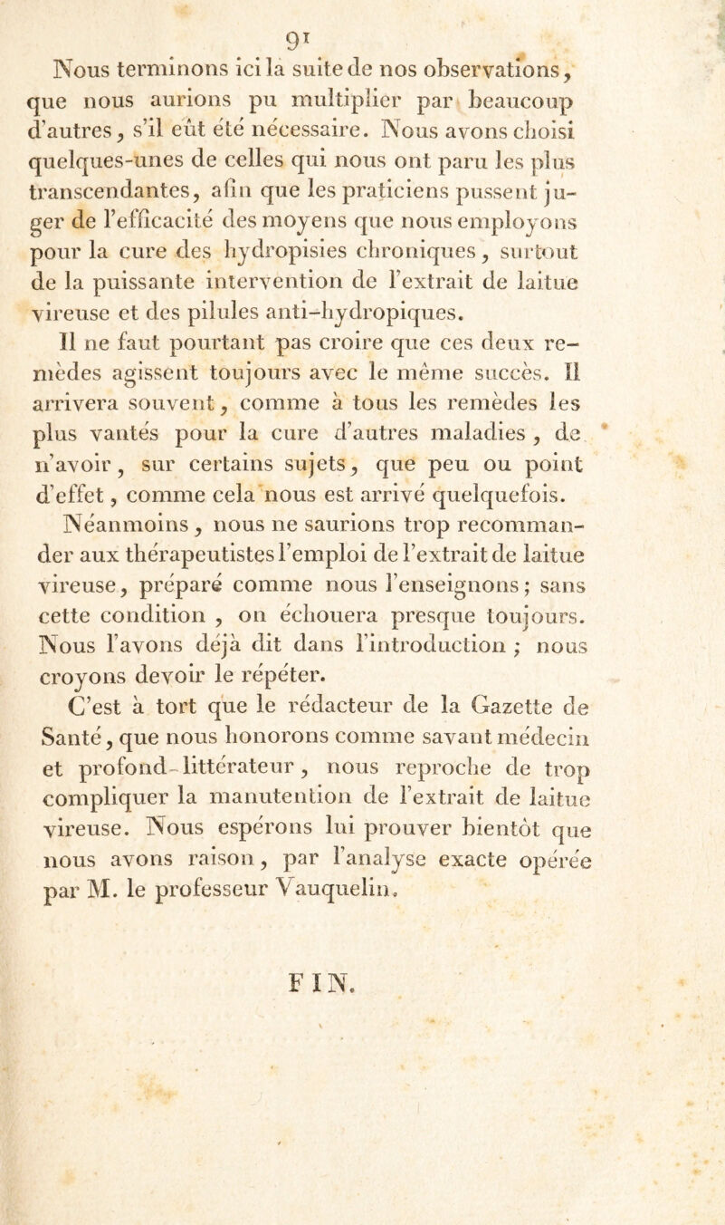 9^ Nous terminons ici la suite de nos observations, que nous aurions pu multiplier par beaucoup d’autres, s’il eût été nécessaire. Nous ayons choisi quelques-unes de celles qui nous ont paru les plus transcendantes, alîii que les praticiens pussent ju¬ ger de l’efficacité des moyens que nous employons pour la cure des hydropisies chroniques, surtout de la puissante intervention de l’extrait de laitue vireuse et des pilules anti-hydropiques. Il ne faut pourtant pas croire que ces deux re¬ mèdes agissent toujours avec le meme succès. Il arrivera souvent, comme à tous les remèdes les plus vantés pour la cure d’autres maladies , de * n’avoir, sur certains sujets, que peu ou point d’effet, comme cela nous est arrivé quelquefois. Néanmoins , nous ne saurions trop recomman¬ der aux thérapeutistes l’emploi de l’extrait de laitue vireuse, préparé comme nous l’enseignons; sans cette condition , on échouera presque toujours. Nous l’avons déjà dit dans l’introduction ; nous croyons devoir le répéter. C’est à tort que le rédacteur de la Gazette de Santé, que nous honorons comme savant médecin et profond littérateur, nous reproche de trop compliquer la manutention de l’extrait de laitue vii-euse. Nous espérons lui prouver bientôt que nous avons raison, par l’analyse exacte opérée par M. le professeur Vauquelin. FIN.