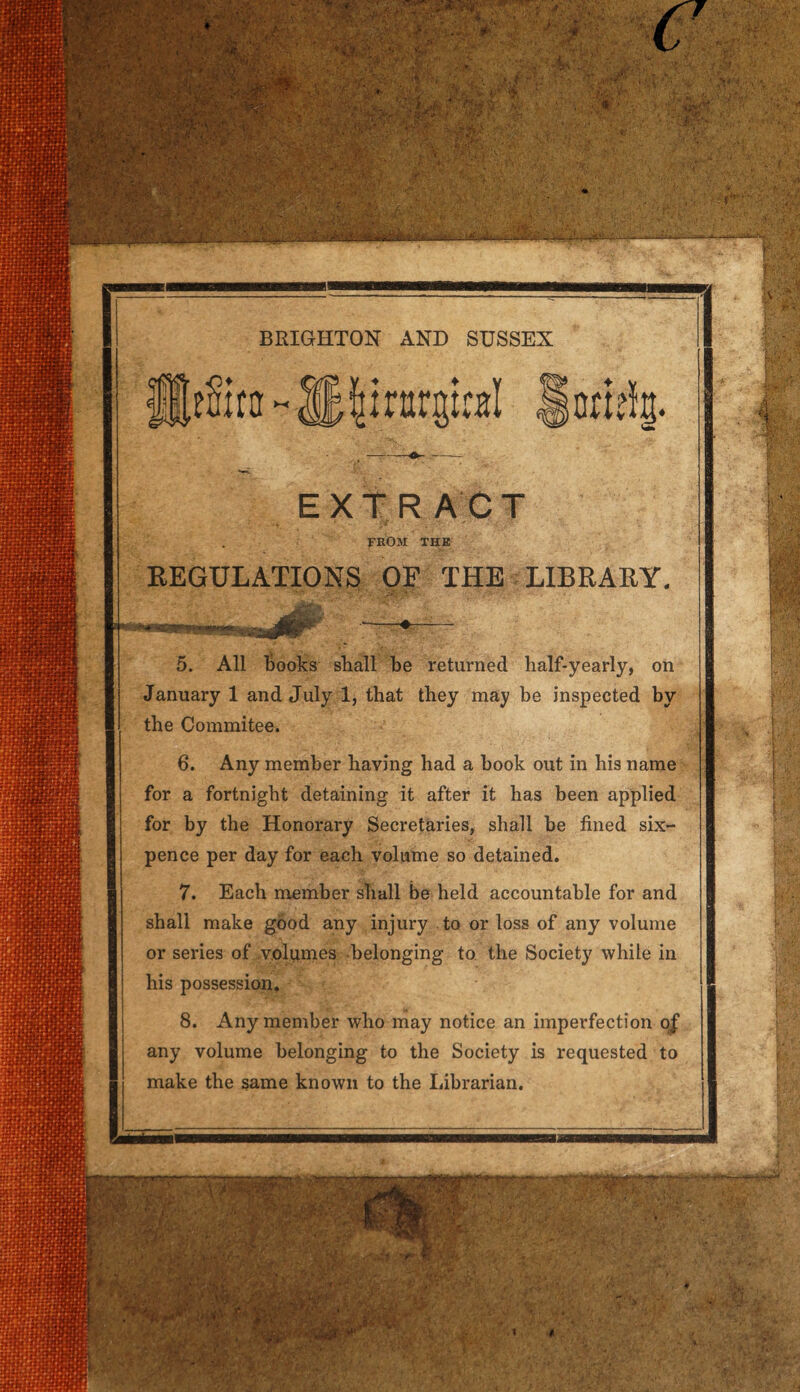 m mi ^m§!^ ■■■ ■ -•■■ ■ p ■ ut-a-:,,. vv-ii/i !4:yv . ;* in .’•••••• .' it '•£•• ■' P V ' ' • f . >:?;. ■ ■i\' BRIGHTON AND SUSSEX EXTRACT FROM THE REGULATIONS OE THE LIBRARY. tm&m ■H9Hi 5. All Books shall be returned half-yearly, on January 1 and July 1, that they may be inspected by the Commitee. 6. Any member having had a book out in his name for a fortnight detaining it after it has been applied for by the Honorary Secretaries, shall be fined six- pence per day for each volume so detained. 7. Each member shall be held accountable for and shall make good any injury to or loss of any volume or series of volumes belonging to the Society while in his possession. 8. Any member who may notice an imperfection of any volume belonging to the Society is requested to make the same known to the Librarian. ... V - -' V.. .\V r- ■:> : ; . ♦ CV'-- .• jr : >Y- * *  .. v) 1 V1 ■ C^.\,7v , s :» • 'A. , . ft. * ,': r-'> • . U. v- !#'■/ : * ■ ?y ; •f: ’ m . ;> . a •• •’?< .