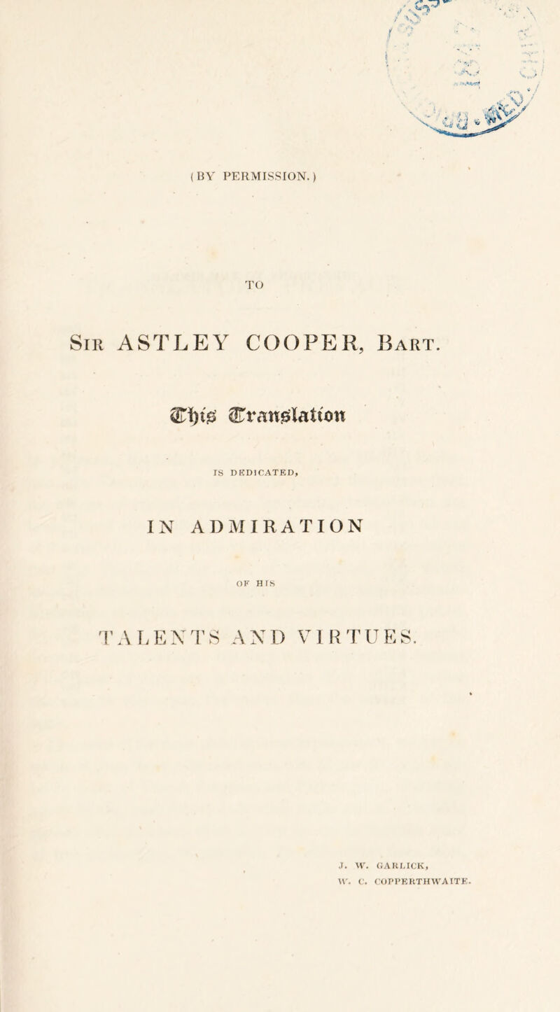 (BY PERMISSION.) TO Sir ASTLEY COOPER, Bart. ^rauglatum IS DEDICATED, IN ADMIRATION OF HIS TALENTS AND VIRTUES. J. W. GARLICK, W. C. COPPERTHWAITE.