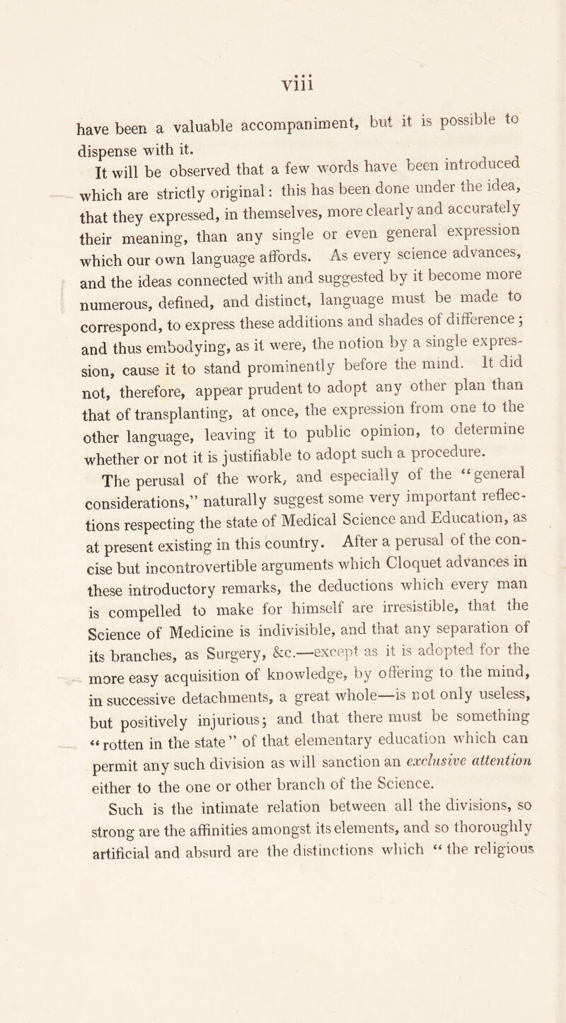 have been a valuable accompaniment, but it is possible to dispense with it. It will be observed that a few words have been introduced which are strictly original: this has been done under the idea, that they expressed, in themselves, more clearly and accurately their meaning, than any single or even general expression which our own language affords. As every science advances, and the ideas connected with and suggested by it become more numerous, defined, and distinct, language must be made to correspond, to express these additions and shades of difference ; and thus embodying, as it were, the notion by a single expres- sion, cause it to stand prominently before the mmd. It did not, therefore, appear prudent to adopt any other plan than that of transplanting, at. once, the expression from one to the other language, leaving it to public opinion, to determine whether or not it is justifiable to adopt such a procedure. The perusal of the work, and especially of the “general considerations,” naturally suggest some very important reflec- tions respecting the state of Medical Science and Education, as at present existing in this country. After a perusal ot the con- cise but incontrovertible arguments which Cloquet advances in these introductory remarks, the deductions which every man is compelled to make for himself are irresistible, that the Science of Medicine is indivisible, and that any separation of its branches, as Surgery, &c.—except as it is adopted for die more easy acquisition of knowledge, by offering to the mind, in successive detachments, a great whole is not only useless, but positively injurious; and that there must be something “rotten in the state” of that elementary education which can permit any such division as will sanction an exclusive attention either to the one or other branch of the Science. Such is the intimate relation between all the divisions, so strong are the affinities amongst its elements, and so thoroughly artificial and absurd are the distinctions which “ the religious