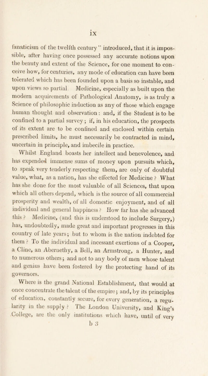 ]X fanaticism of the twelfth century ” introduced, that it is impos- sible, after having once possessed any accurate notions upon the beauty and extent of the Science, for one moment to con- ceive how, for centuries, any mode of education can have been toierated which has been founded upon a basis so instable, and upon views so partial Medicine, especially as built upon the modern acquirements of Pathological Anatomy, is as truly a Science of philosophic induction as any of those which engage human thought and observation : and, if the Student is to be confined to a partial survey; if, in his education, the prospects of its extent are to be confined and enclosed within certain prescribed limits, he must necessarily be contracted in mind, uncertain in principle, and imbecile in practice. Whilst England boasts her intellect and benevolence, and has expended immense sums of money upon pursuits which, to speak very tenderly respecting them, are only of doubtful value, what, as a nation, has she effected for Medicine ? What has she done for the most valuable of all Sciences, that upon which all others depend, which is the source of all commercial prosperity and wealth, of all domestic enjoyment, and of all individual and general happiness ? How far has she advanced this ? Medicine, (and this is understood to include Surgery,) has, undoubtedly, made great and important progresses in this country of late years; but to whom is the nation indebted for them ? To the individual and incessant exertions of a Cooper, a Cline, an Abernethy, a Bell, an Armstrong, a Hunter, and to numerous others; and not to any body of men whose talent and genius have been fostered by the protecting hand of its governors. Where is the grand National Establishment, that would at once concentrate the talent of the empire; and, by its principles ot education, constantly secure, for every generation, a regu- larity in the supply ? The London University, and King’s College, are the only institutions which have, until of very b 3