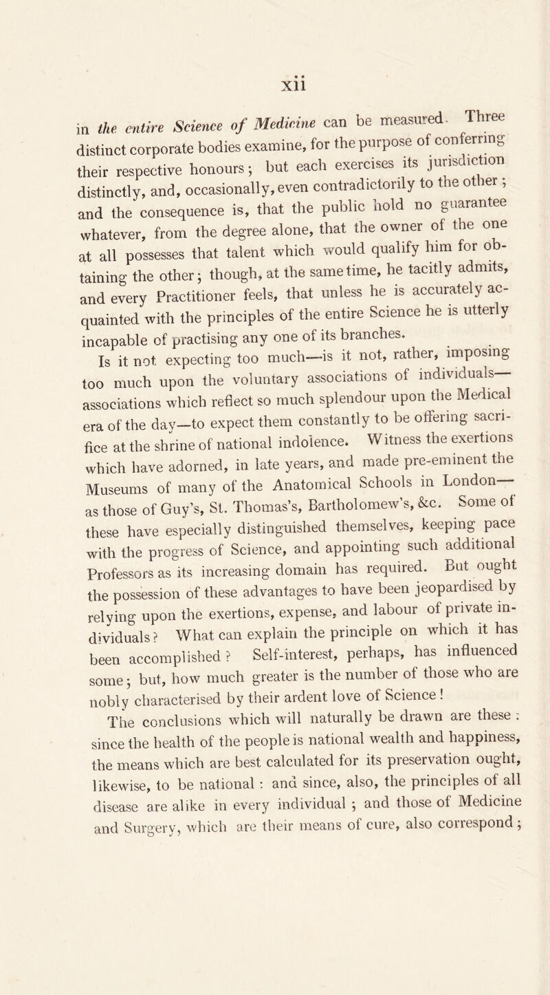 in the entire Science of Medicine can be measured. Three distinct corporate bodies examine, for the purpose of conferring their respective honours; but each exercises its jurisdiction distinctly, and, occasionally, even contradictorily to the other; and the consequence is, that the public nold no guarantee whatever, from the degree alone, that the owner of the one at all possesses that talent which would qualify him for o taming the other; though, at the same time, he tacitly admits, and every Practitioner feels, that unless he is accurately ac- quainted with the principles of the entire Science he is utterly incapable of practising any one of its branches. Is it not expecting too much—is it not, rather, imposing too much upon the voluntary associations of individuals— associations which reflect so much splendour upon the Medical era of the day—to expect them constantly to be offering sacri- fice at the shrine of national indolence. Witness the exertions which have adorned, in late years, and made pre-eminent the Museums of many of the Anatomical Schools in London— as those of Guy’s, St. Thomas’s, Bartholomew’s, &c. Some of these have especially distinguished themselves, keeping pace with the progress of Science, and appointing such additional Professors as its increasing domain has required. But ought the possession of these advantages to have been jeopardised by relying upon the exertions, expense, and labour of private in- dividuals ? What can explain the principle on which it has been accomplished ? Self-interest, perhaps, has influenced some; but, how much greater is the number of those who are nobly characterised by their ardent love of Science ! The conclusions which will naturally be drawn are these : since the health of the people is national wealth and happiness, the means which are best calculated for its pieservation ought, likewise, to be national : ana since, also, the principles ot all disease are alike in every individual ; and those of Medicine and Surgery, which are their means of cure, also conespond;