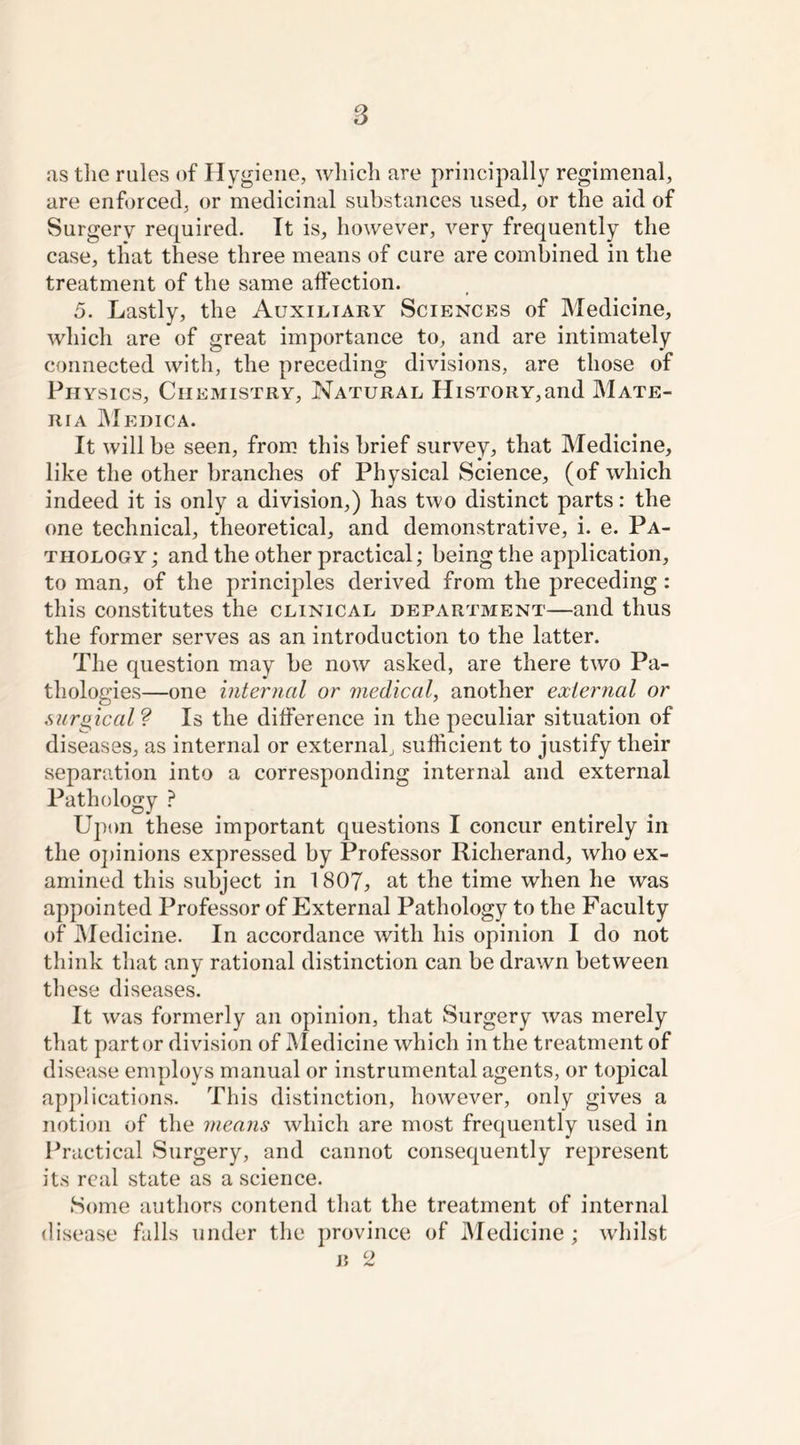 as the rules of Hygiene, which are principally regimenal, are enforced, or medicinal substances used, or the aid of Surgery required. It is, however, very frequently the case, that these three means of cure are combined in the treatment of the same affection. 5. Lastly, the Auxiliary Sciences of Medicine, which are of great importance to, and are intimately connected with, the preceding divisions, are those of Physics, Chemistry, Natural History,and Mate- ria Medica. It will be seen, from this brief survey, that Medicine, like the other branches of Physical Science, (of which indeed it is only a division,) has two distinct parts: the one technical, theoretical, and demonstrative, i. e. Pa- thology; and the other practical; being the application, to man, of the principles derived from the preceding : this constitutes the clinical department—and thus the former serves as an introduction to the latter. The question may be now asked, are there two Pa- thologies—one internal or medical, another external or surgical ? Is the difference in the peculiar situation of diseases, as internal or external, sufficient to justify their separation into a corresponding internal and external Pathology ? Upon these important questions I concur entirely in the opinions expressed by Professor Richerand, who ex- amined this subject in 1807, at the time when he was appointed Professor of External Pathology to the Faculty of Medicine. In accordance with his opinion I do not think that any rational distinction can be drawn between these diseases. It was formerly an opinion, that Surgery was merely that part or division of Medicine which in the treatment of disease employs manual or instrumental agents, or topical applications. This distinction, however, only gives a notion of the means which are most frequently used in Practical Surgery, and cannot consequently represent its real state as a science. Some authors contend that the treatment of internal disease falls under the province of Medicine; whilst B c2