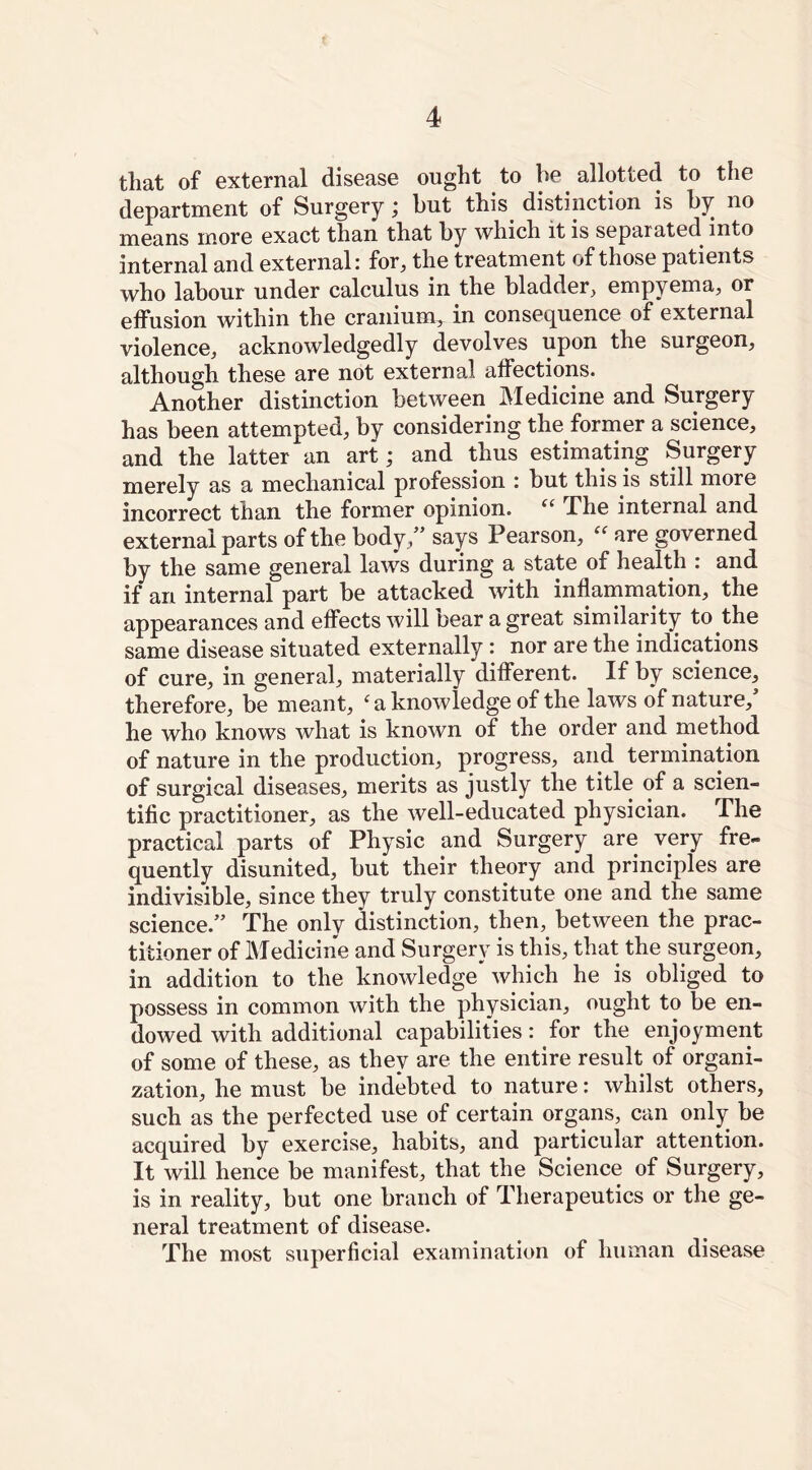that of external disease ought to be allotted to the department of Surgery; but this distinction is by no means more exact than that by which it is separated into internal and external; for, the treatment of those patients who labour under calculus in the bladder, empyema, or effusion within the cranium, in consequence of external violence, acknowledgedly devolves upon the surgeon, although these are not external affections. Another distinction between Medicine and Surgery has been attempted, by considering the former a science, and the latter an art; and thus estimating Surgery merely as a mechanical profession : but this is still more incorrect than the former opinion. “ Phe internal and external parts of the body,” says Pearson, “ are governed by the same general laws during a state of health : and if ari internal part be attacked with inflammation, the appearances and effects will bear a great similarity to the same disease situated externally: nor are the indications of cure, in general, materially different. If by science, therefore, be meant, ‘ a knowledge of the laws of nature, he who knows what is known of the order and method of nature in the production, progress, and termination of surgical diseases, merits as justly the title of a scien- tific practitioner, as the well-educated physician. The practical parts of Physic and Surgery are very fre- quently disunited, but their theory and principles are indivisible, since they truly constitute one and the same science.” The only distinction, then, between the prac- titioner of Medicine and Surgery is this, that the surgeon, in addition to the knowledge which he is obliged to possess in common with the physician, ought to be en- dowed with additional capabilities: for the enjoyment of some of these, as they are the entire result of organi- zation, he must be indebted to nature: whilst others, such as the perfected use of certain organs, can only be acquired by exercise, habits, and particular attention. It will hence be manifest, that the Science of Surgery, is in reality, but one branch of Therapeutics or the ge- neral treatment of disease. The most superficial examination of human disease