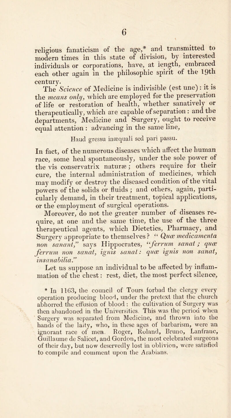 religious fanaticism of the age,* and transmitted to modern times in this state of division, by interested individuals or corporations, have, at length, embraced each other again in the philosophic spirit of the 19th centurv- . . The Science of Medicine is indivisible (est une) : it is the means only, which are employed for the preservation of life or restoration of health, whether sanatively or therapeutically, which are capable of separation : and the departments, Medicine and Surgery, ought to receive equal attention : advancing in the same line, Haud gressu insequali sed pari passu. In fact, of the numerous diseases which affect the human race, some heal spontaneously, under the sole power of the vis conservatrix naturae; others require for their cure, the internal administration of medicines, which may modify or destroy the diseased condition of the vital powers of the solids or fluids ; and others, again, parti- cularly demand, in their treatment, topical applications, or the employment of surgical operations. Moreover, do not the greater number of diseases re- quire, at one and the same time, the use of the three therapeutical agents, which Dietetics, Pharmacy, and Surgery appropriate to themselves ? “ Quce medicamenta non scinant,” says Plippocrates, “ferrum sanat; quce ferrum non sanat, ignis sanat: quce ignis non sanat, insanabilia” Let us suppose an individual to be affected by inflam- mation of the chest: rest, diet, the most perfect silence, * In 1163, the council of Tours forbad the clergy every operation producing blood, under the pretext that the church abhorred the effusion of blood : the cultivation of Surgery was then abandoned in the Universities. This was th^ period when Surgery was separated from Medicine, and thrown into the hands of the laity, who, in these ages of barbarism, were an ignorant race of men. Roger, Roland, Bruno, Lanfranc, Guillaume de Salicet, and Gordon, the most celebrated surgeons of their day, but now deservedly lost in oblivion, were satisfied to compile and comment upon the Arabians.