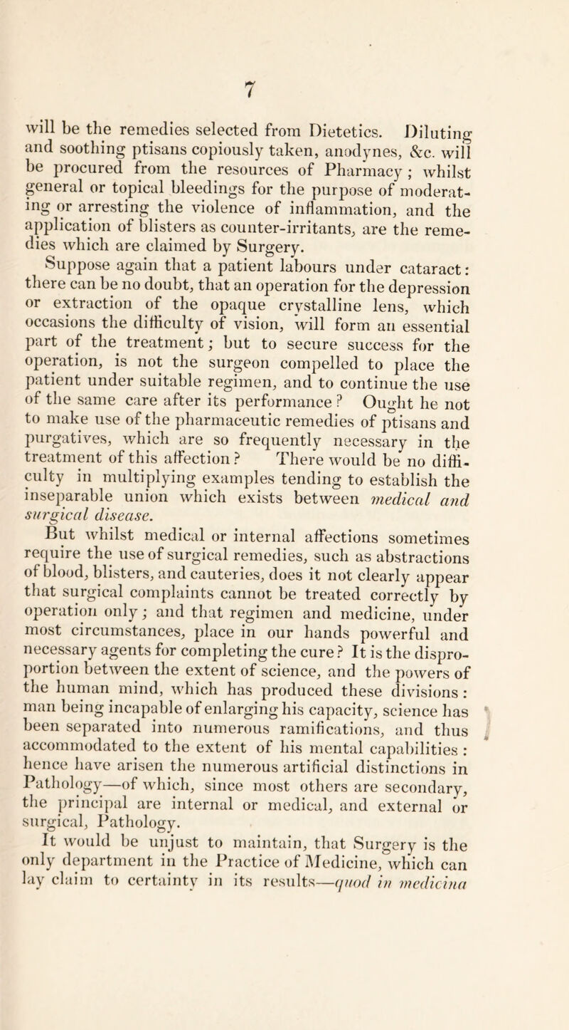 will be the remedies selected from Dietetics. Diluting and soothing ptisans copiously taken, anodynes, &c. will be procured from the resources of Pharmacy; whilst general or topical bleedings for the purpose of moderat- ing or arresting the violence of inflammation, and the application of blisters as counter-irritants, are the reme- dies which are claimed by Surgery. Suppose again that a patient labours under cataract: there can be no doubt, that an operation for the depression or extraction of the opaque crystalline lens, which occasions the difficulty of vision, will form an essential part of the treatment; but to secure success for the operation, is not the surgeon compelled to place the patient under suitable regimen, and to continue the use of the same care after its performance ? Ought he not to make use of the pharmaceutic remedies of ptisans and purgatives, which are so frequently necessary in the treatment of this affection ? There would be no diffi- culty in multiplying examples tending to establish the inseparable union which exists between medical and surgical disease. But whilst medical or internal affections sometimes require the use of surgical remedies, such as abstractions of blood, blisters, and cauteries, does it not clearly appear that surgical complaints cannot be treated correctly by operation only; and that regimen and medicine, under most circumstances, place in our hands powerful and necessary agents for completing the cure ? It is the dispro- portion between the extent of science, and the powers of the human mind, which has produced these divisions : man being incapable of enlarging his capacity, science has been separated into numerous ramifications, and thus accommodated to the extent of his mental capabilities : hence have arisen the numerous artificial distinctions in Pathology—of which, since most others are secondary, the principal are internal or medical, and external or surgical, Pathology. It would be unjust to maintain, that Surgery is the only department in the Practice of Medicine, which can lay claim to certainty in its results—quod in medicina