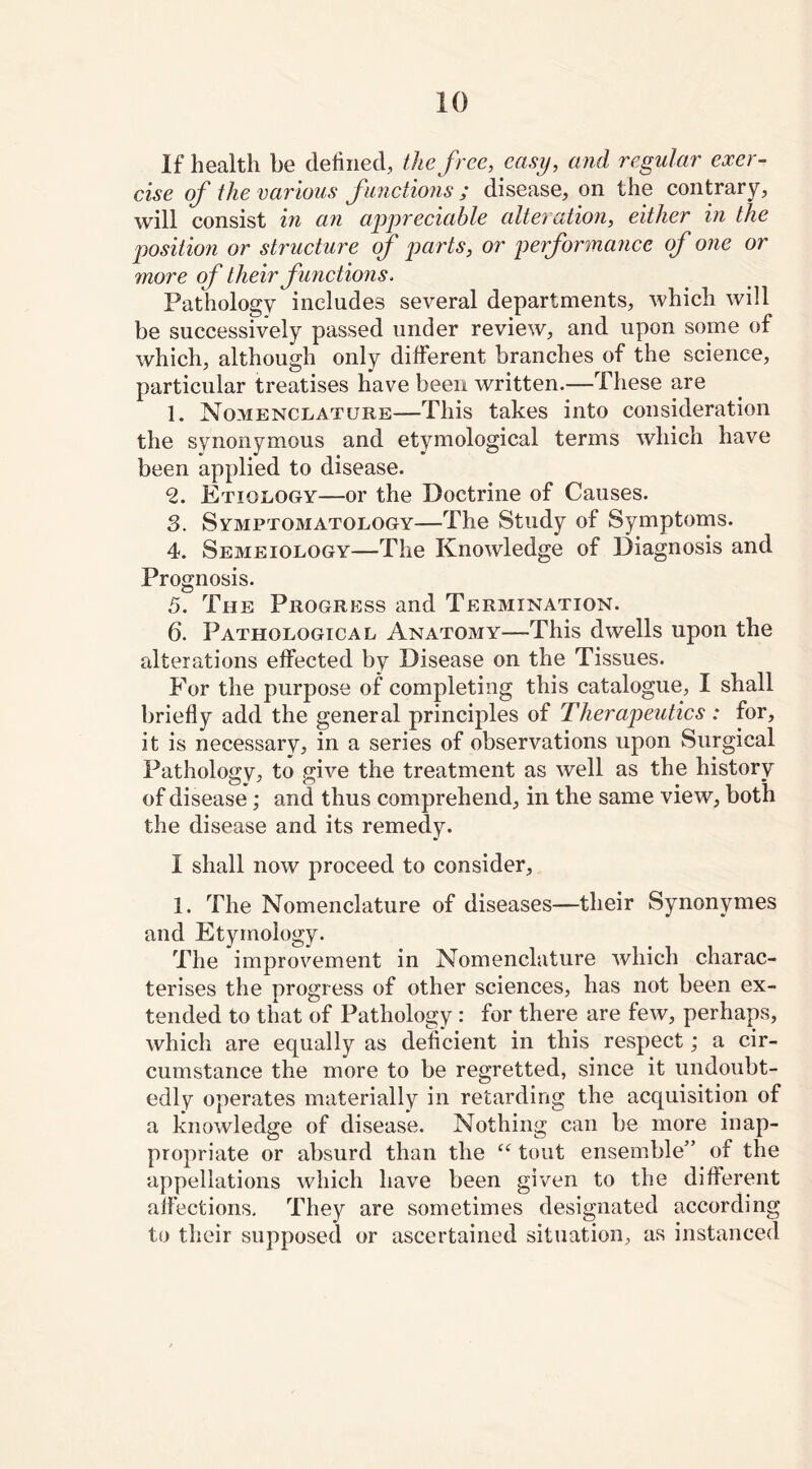 If health be defined, the free, easy, and regular exer- cise of the various functions ; disease, on the contrary, will consist in an appreciable alteration, either in the position or structure of parts, or performance of one or more of their functions, Pathology includes several departments, which will be successively passed under review, and upon some of which, although only different branches of the science, particular treatises have been written.—These are 1. Nomenclature—This takes into consideration the synonymous and etymological terms which have been applied to disease. 2. Etiology—or the Doctrine of Causes. 3. Symptomatology—The Study of Symptoms. 4. Semeiology—The Knowledge of Diagnosis and Prognosis. 5. The Progress and Termination. 6. Pathological Anatomy—This dwells upon the alterations effected by Disease on the Tissues. For the purpose of completing this catalogue, I shall briefly add the general principles of Therapeutics : for, it is necessary, in a series of observations upon Surgical Pathology, to give the treatment as well as the history of disease; and thus comprehend, in the same view, both the disease and its remedy. I shall now proceed to consider, 1. The Nomenclature of diseases—their Synonymes and Etymology. The improvement in Nomenclature which charac- terises the progress of other sciences, has not been ex- tended to that of Pathology : for there are few, perhaps, which are equally as deficient in this respect; a cir- cumstance the more to be regretted, since it undoubt- edly operates materially in retarding the acquisition of a knowledge of disease. Nothing can be more inap- propriate or absurd than the “ tout ensemble” of the appellations which have been given to the different affections. They are sometimes designated according to their supposed or ascertained situation, as instanced