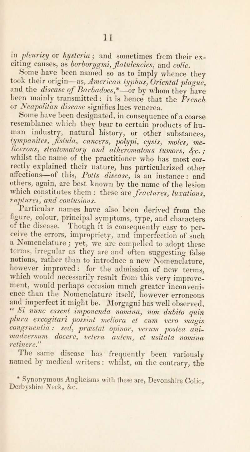 in pleurisy or hysteria ; and sometimes from their ex- citing causes, as horhorygmi, Jlatulencies, and colic. Some have been named so as to imply whence they took their origin—as, American typhus, Oriental plague, and the disease of Barba does *—or by whom they have been mainly transmitted : it is hence that the French or Neapolitan disease signifies lues venerea. Some have been designated, in consequence of a coarse resemblance which they bear to certain products of hu- man industry, natural history, or other substances, tympanites, fistula, cancers, polypi, cysts, moles, me- ticerous, steatomaiory and atheromatous tumors, fic.; whilst the name of the practitioner who has most cor- rectly explained their nature, has particularized other affections—of this, Potts disease, is an instance : and others, again, are best known by the name of the lesion which constitutes them : these are fractures, luxations, ruptures, and contusions. Particular names have also been derived from the figure, colour, principal symptoms, type, and characters of the disease. Though it is consequently easy to per- ceive the errors, impropriety, and imperfection of such a Nomenclature ; yet, we are compelled to adopt these terms, irregular as they are and often suggesting false notions, rather than to introduce a new Nomenclature, however improved : for the admission of new terms, which would necessarily result from this very improve- ment, would perhaps occasion much greater inconveni- ence than the Nomenclature itself, however erroneous and imperfect it might be. Morgagni has well observed, <c Si nunc essent imponenda nomina, non dubito quin plura excogitari possint meliora et cum vero magis congruentia : sed, prccstat opinor, verum postea ani- madversum docere, cetera autem, et usitata nomina retinere.” The same disease has frequently been variously named by medical writers : whilst, on the contrary, the * Synonymous Anglicisms with these are, Devonshire Colic, Derbyshire Neck, &c.