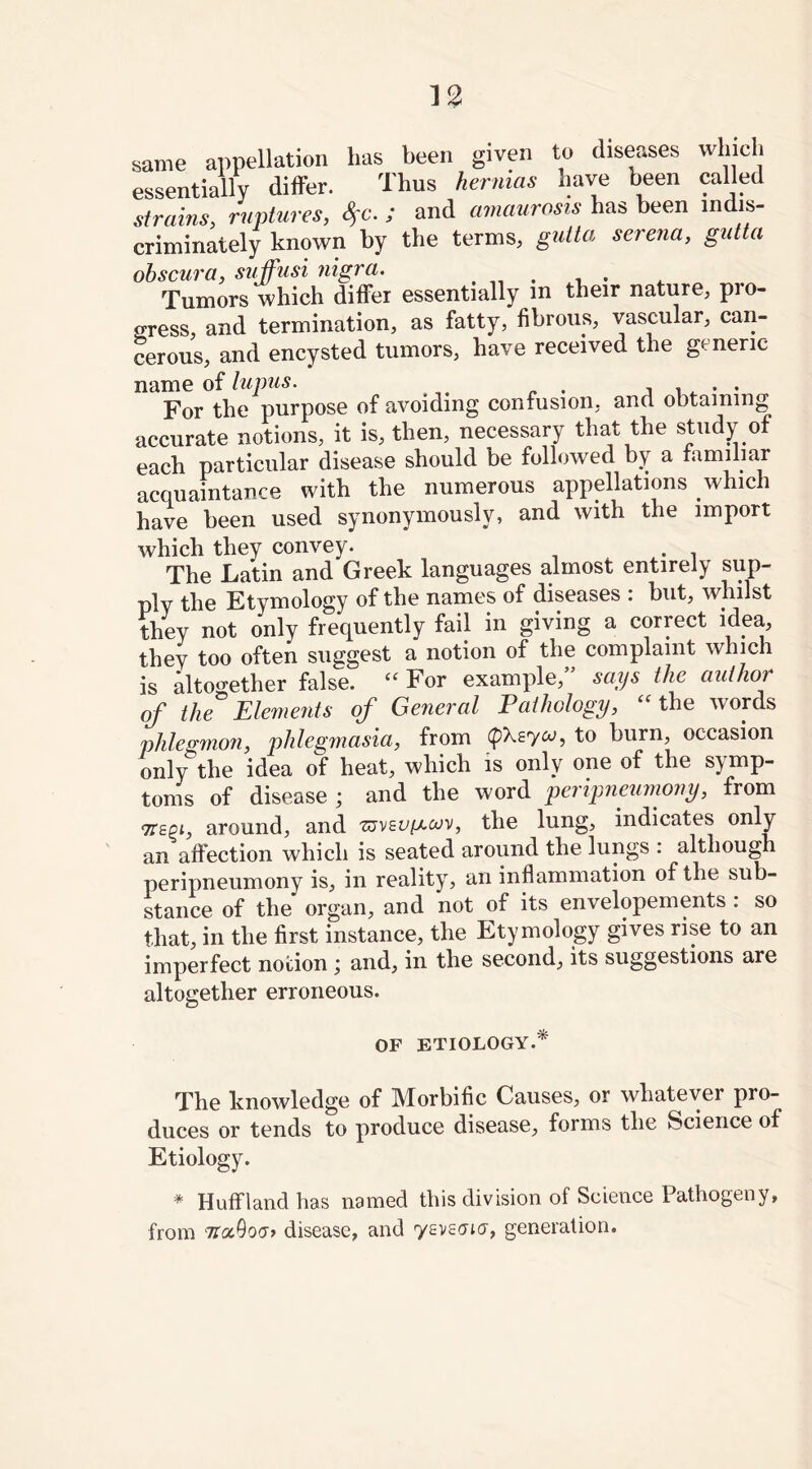 same appellation has been given to diseases which essentially differ. Thus hernias have been called strains, ruptures, fyc. ; and amaurosis has been in is- criminately known by the terms, gutta serena, gutta obscura, suffusi nigra. Tumors which differ essentially m their nature, pro- gress, and termination, as fatty, fibrous, vascular, can- cerous, and encysted tumors, have received the generic name of lupus. . . For the purpose of avoiding confusion, and obtaining accurate notions, it is, then, necessary that the study of each particular disease should be followed by a familiar acquaintance with the numerous appellations which have been used synonymously, and with the import which they convey. . The Latin and Greek languages almost entirely sup- ply the Etymology of the names of diseases : but, whilst they not only frequently fail in giving a correct idea, they too often suggest a notion of the complaint which is altogether false. “ For example,” says the author of the Elements of General Pathology, “ the words phlegmon, phlegmasia, from to burn, occasion only the idea of heat, which is only one of the s) mp- toms of disease ; and the word peripneumony, from 7T£Pi, around, and the lung, indicates only an affection which is seated around the lungs : although peripneumony is, in reality, an inflammation of the sub- stance of the organ, and not of its envelopements : so that, in the first instance, the Etymology gives rise to an imperfect notion ', and, in the second, its suggestions are altogether erroneous. OF ETIOLOGY.* The knowledge of Morbific Causes, or whatever pro- duces or tends to produce disease, forms the Science of Etiology. * Huff land has named this division of Science Pathogeny, from 7r«0o<7> disease, and yevsaicr, generation.