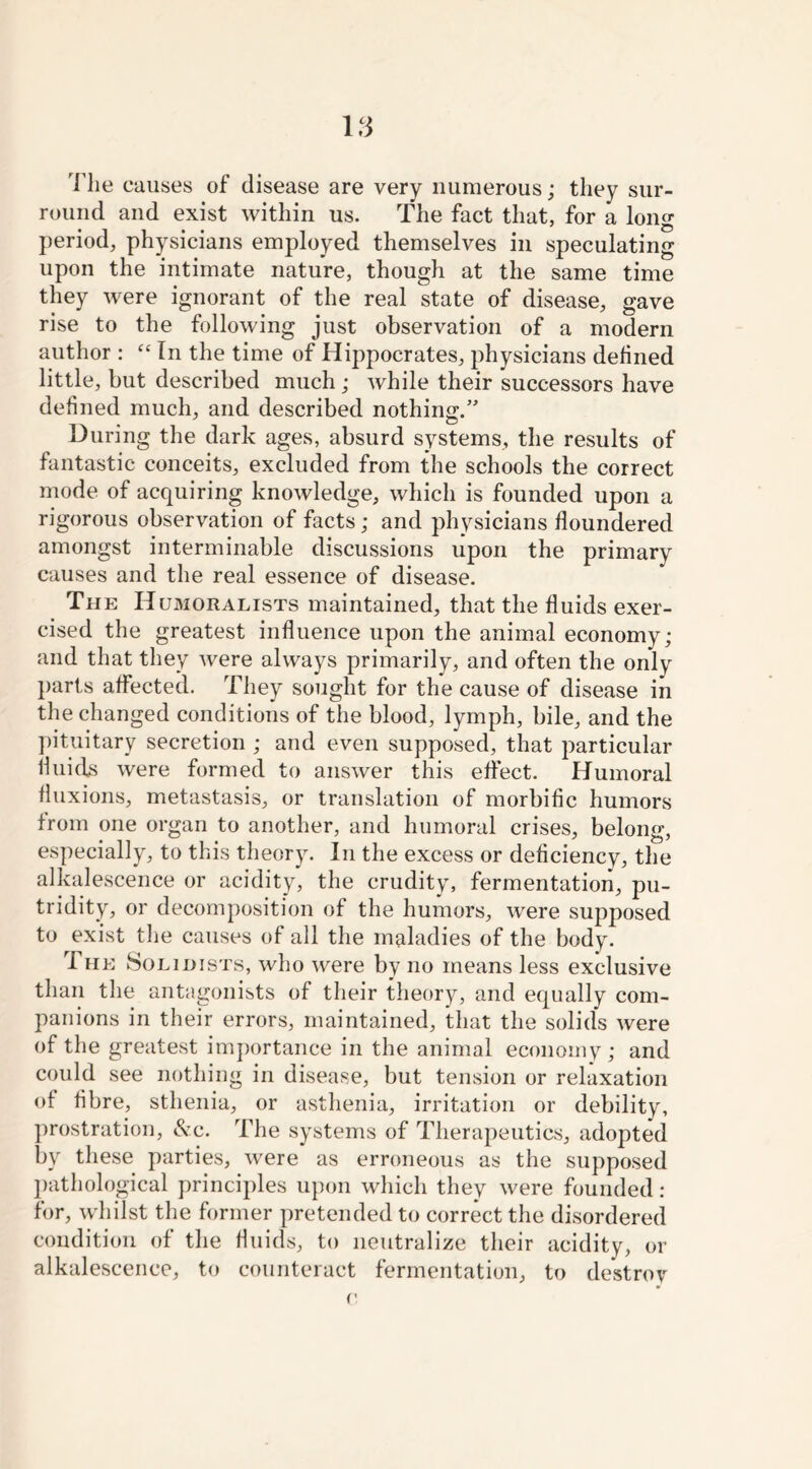 The causes of disease are very numerous; they sur- round and exist within us. The fact that, for a long period, physicians employed themselves in speculating upon the intimate nature, though at the same time they were ignorant of the real state of disease, gave rise to the following just observation of a modern author : “ In the time of Hippocrates, physicians defined little, but described much; while their successors have defined much, and described nothing.” During the dark ages, absurd systems, the results of fantastic conceits, excluded from the schools the correct mode of acquiring knowledge, which is founded upon a rigorous observation of facts; and physicians floundered amongst interminable discussions upon the primary causes and the real essence of disease. The Humoralists maintained, that the fluids exer- cised the greatest influence upon the animal economy; and that they were always primarily, and often the only parts affected. They sought for the cause of disease in the changed conditions of the blood, lymph, bile, and the pituitary secretion ; and even supposed, that particular fluids were formed to answer this effect. Humoral fluxions, metastasis, or translation of morbific humors from one organ to another, and humoral crises, belong, especially, to this theory. In the excess or deficiency, the alkalescence or acidity, the crudity, fermentation, pu- tridity, or decomposition of the humors, were supposed to exist the causes of all the maladies of the body. The Solihists, who were by no means less exclusive than the antagonists of their theory, and equally com- panions in their errors, maintained, that the solids were of the greatest importance in the animal economy ; and could see nothing in disease, but tension or relaxation of fibre, sthenia, or asthenia, irritation or debility, prostration, &c. The systems of Therapeutics, adopted by these parties, were as erroneous as the supposed pathological principles upon which they were founded: for, whilst the former pretended to correct the disordered condition of the fluids, to neutralize their acidity, or alkalescence, to counteract fermentation, to destroy