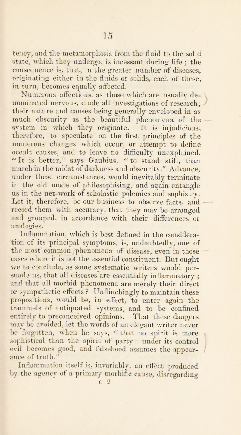 tency, and the metamorphosis from the fluid to the solid state, which they undergo, is incessant during life ; the consequence is, that, in the greater number of diseases, originating either in the fluids or solids, each of these, in turn, becomes equally affected. Numerous affections, as those which are usually de- nominated nervous, elude all investigations of research; their nature and causes being generally enveloped in as much obscurity as the beautiful phenomena of the system in which they originate. It is injudicious, therefore, to speculate on the first principles of the numerous changes which occur, or attempt to define occult causes, and to leave no difficulty unexplained. “ It is better,” says Gaubius, “ to stand still, than march in the midst of darkness and obscurity.” Advance, under these circumstances, would inevitably terminate in the old mode of philosophising, and again entangle us in the net-work of scholastic polemics and sophistry. Let it, therefore, be our business to observe facts, and record them with accuracy, that they may be arranged and grouped, in accordance with their differences or analogies. n Inflammation, which is best defined in the considera- tion of its principal symptoms, is, undoubtedly, one of the most common phenomena of disease, even in those cases where it is not the essential constituent. But ought we to conclude, as some systematic writers would per- suade us, that all diseases are essentially inflammatory ; and that all morbid phenomena are merely their direct or sympathetic effects ? Unflinchingly to maintain these propositions, would be, in effect, to enter again the trammels of antiquated systems, and to be confined entirely to preconceived opinions. That these dangers may be avoided, let the words of an elegant writer never be forgotten, when he says, “ that no spirit is more ■ sophistical than the spirit of party : under its control evil becomes good, and falsehood assumes the appear- ance of truth.” Inflammation itself is, invariably, an effect produced bv the agency of a primary morbific cause, disregarding c 2