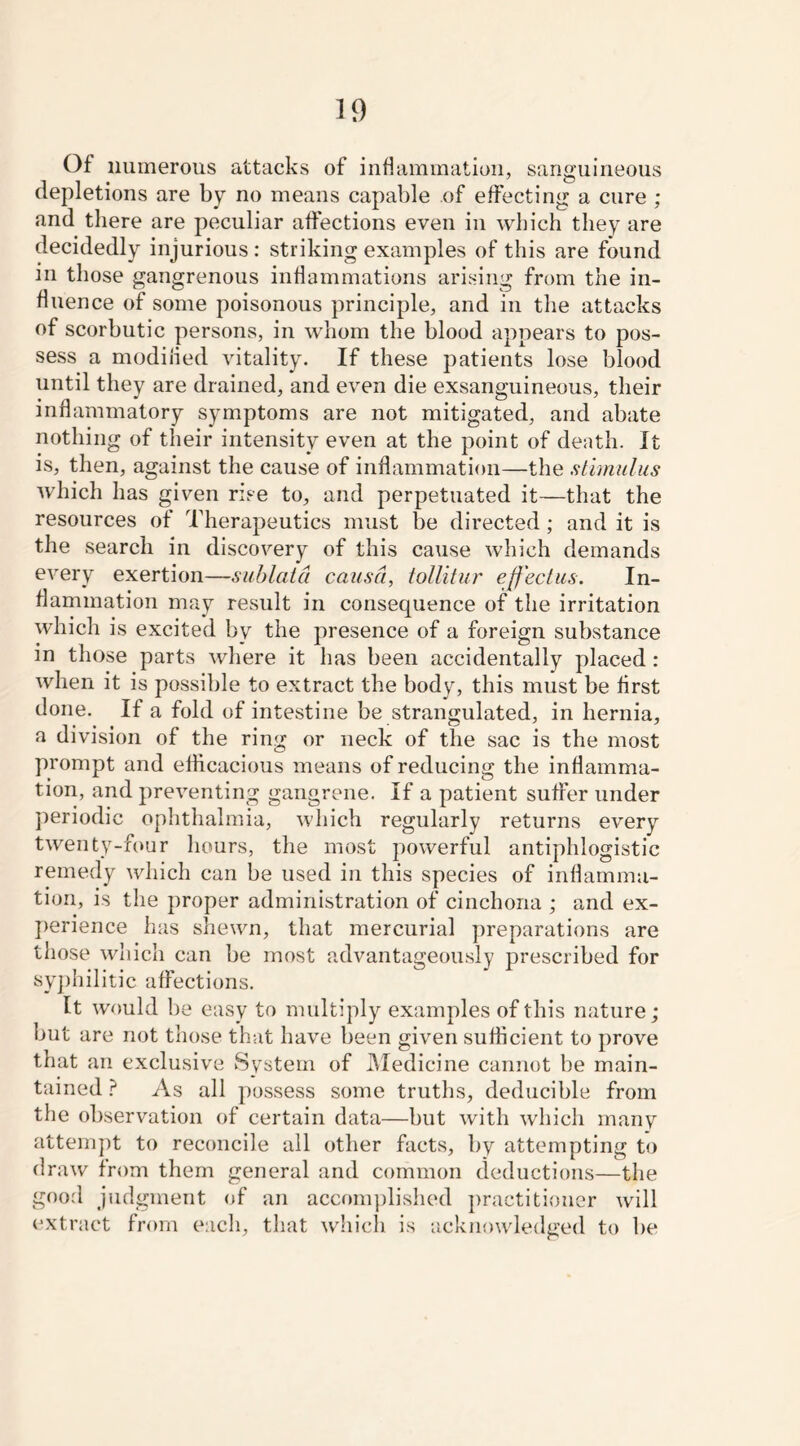 Of numerous attacks of inflammation, sanguineous depletions are by no means capable of effecting a cure ; and there are peculiar affections even in which they are decidedly injurious : striking examples of this are found in those gangrenous inflammations arising from the in- fluence of some poisonous principle, and in the attacks of scorbutic persons, in whom the blood appears to pos- sess a modilied vitality. If these patients lose blood until they are drained, and even die exsanguineous, their inflammatory symptoms are not mitigated, and abate nothing of their intensity even at the point of death. It is, then, against the cause of inflammation—the stimulus which has given rise to, and perpetuated it—that the resources of Therapeutics must be directed; and it is the search in discovery of this cause which demands every exertion—sublatd causa, tollitur ejf'ectus. In- flammation may result in consequence of the irritation which is excited by the presence of a foreign substance in those parts where it has been accidentally placed : when it is possible to extract the body, this must be first done. If a fold of intestine be strangulated, in hernia, a division of the ring or neck of the sac is the most prompt and efficacious means of reducing the inflamma- tion, and preventing gangrene. If a patient suffer under periodic ophthalmia, which regularly returns every twenty-four hours, the most powerful antiphlogistic remedy which can be used in this species of inflamma- tion, is the proper administration of cinchona ; and ex- perience has shewn, that mercurial preparations are those which can be most advantageously prescribed for syphilitic affections. It would be easy to multiply examples of this nature; but are not those that have been given sufficient to prove that an exclusive System of Medicine cannot be main- tained ? As all possess some truths, deducible from the observation of certain data—but with which many attempt to reconcile all other facts, by attempting to draw from them general and common deductions—the good judgment of an accomplished practitioner will extract from each, that which is acknowledged to be