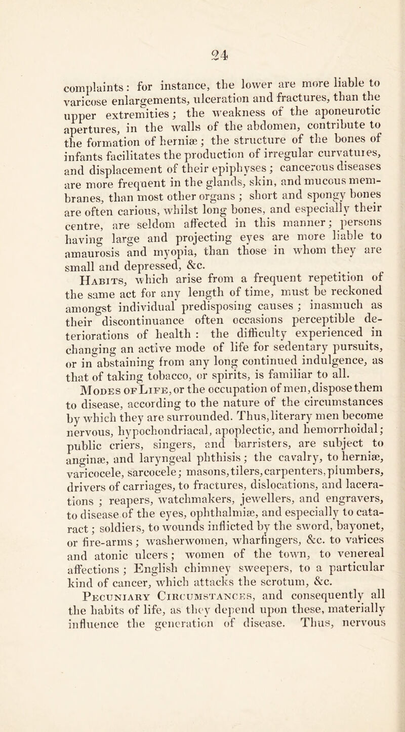 complaints: for instance, the lower are more liable to varicose enlargements, ulceration and fractures, than the upper extremities; the weakness of the aponeurotic apertures, in the walls of the abdomen, contribute to the formation of hernise; the structure of the bones of infants facilitates the production of irregular curvatures, and displacement of their epiphyses ; cancerous diseases are more frequent in the glands, skin, and mucous mem- branes, than most other organs ; short and spongy bones are often carious, whilst long bones, and especially their centre, are seldom affected in this manner; persons having large and projecting eyes are more liable to amaurosis and myopia, than those in whom they are small and depressed, &c. Habits, which arise from a frequent repetition of the same act for any length of time, must be reckoned amongst individual predisposing causes ; inasmuch as their discontinuance often occasions perceptible de- teriorations of health : the difficulty experienced. in changing an active mode of life for sedentary pursuits, or in abstaining from any long continued indulgence, as that of taking tobacco, or spirits, is familiar to all. Modes ofLife, or the occupation of men, dispose them to disease, according to the nature of the circumstances by which they are surrounded. Thus,literary men become nervous, hypochondriacal, apoplectic, and hemorrhoidal; public criers, singers, and barristers, are subject to anginse, and laryngeal phthisis; the cavalry, to hernise, varicocele, sareocele; masons,tilers, carpenters,plumbers, drivers of carriages, to fractures, dislocations, and lacera- tions ; reapers, watchmakers, jewellers, and engravers, to disease of the eyes, ophthalmise, and especially to cata- ract ; soldiers, to wounds inflicted by the sv'ord, bayonet, or fire-arms; washerwomen, wharfingers, &c. to vatices and atonic ulcers; women of the town, to venereal affections ; English chimney sweepers, to a particular kind of cancer, which attacks the scrotum, &c. Pecuniary Circumstances, and consequently all the habits of life, as they depend upon these, materially influence the generation of disease. Thus, nervous