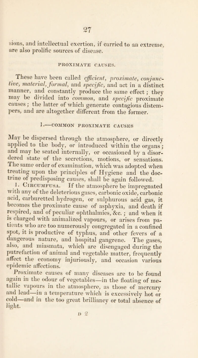 97 sions, and intellectual exertion, if carried to an extreme, are also prolific sources of disease. PROXIMATE CAUSES. These have been called efficient, proximate, conjunc- tive, material, formal, and specific, and act in a distinct manner, and constantly produce the same effect; they may be divided into common, and specific proximate causes ; the latter of which generate contagious distem- pers, and are altogether different from the former. I. COMMON PROXIMATE CAUSES May be dispersed through the atmosphere, or directly applied to the body, or introduced within the organs*; and may be seated internally, or occasioned by a disor- dered state of the secretions, motions, or sensations. The same order of examination, which was adopted when treating upon the principles of Hygiene and the doc- trine of predisposing causes, shall be again followed. 1. Circumfusa. If the atmosphere be impregnated wi th any of the deleterious gases, carbonic oxide, carbonic acid, carburetted hydrogen, or sulphurous acid gas, it becomes the proximate cause of asphyxia, and death if respired, and of peculiar ophthalmies, &c.; and when it is charged with animalized vapours, or arises from pa- tients who are too numerously congregated in a confined spot, it is productive of typhus, and other fevers of a dangerous nature, and hospital gangrene. The gases, also, and miasmata, which are disengaged during the putrefaction of animal and vegetable matter, frequently affect the economy injuriously, and occasion various epidemic affections. Proximate causes of many diseases are to be found again in the odour of vegetables—in the floating of me- tallic vapours in the atmosphere, as those of mercury and lead—in a temperature which is excessively hot or cold—and in the too great brilliancy or total absence of light.