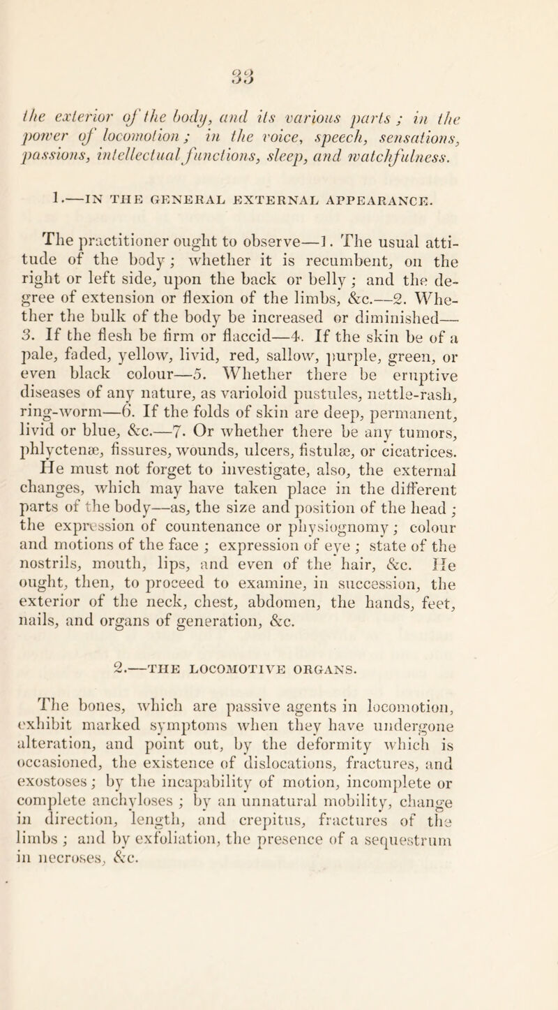 the exterior of the body, and its various parts ; in the power of locomotion; in the voice, speech, sensations, passions, intellectual functions, sleep, and watchfulness. 1. IN THE GENERAL EXTERNAL APPEARANCE. The practitioner ought to observe—1. The usual atti- tude of the body; whether it is recumbent, on the right or left side, upon the back or belly; and the de- gree of extension or flexion of the limbs, &c.—2. Whe- ther the bulk of the body be increased or diminished— 3. If the flesh be firm or flaccid—4. If the skin be of a pale, faded, yellow, livid, red, sallow, purple, green, or even black colour—5. Whether there be eruptive diseases of any nature, as varioloid pustules, nettle-rash, ring-worm—6. If the folds of skin are deep, permanent, livid or blue, &c.—7- Or whether there be any tumors, phlyctenee, fissures, wounds, ulcers, fistula}, or cicatrices. He must not forget to investigate, also, the external changes, which may have taken place in the different parts of the body—as, the size and position of the head ; the expression of countenance or physiognomy; colour and motions of the face ; expression of eye ; state of the nostrils, mouth, lips, and even of the hair, &c. He ought, then, to proceed to examine, in succession, the exterior of the neck, chest, abdomen, the hands, feet, nails, and organs of generation, &c. 2. THE LOCOMOTIVE ORGANS. The bones, which are passive agents in locomotion, exhibit marked symptoms when they have undergone alteration, and point out, by the deformity which is occasioned, the existence of dislocations, fractures, and exostoses; by the incapability of motion, incomplete or complete anchyloses ; by an unnatural mobility, change in direction, length, and crepitus, fractures of the limbs ; and by exfoliation, the presence of a sequestrum in necroses, &c.