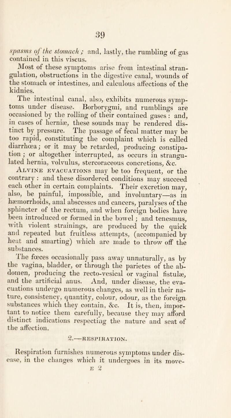 spasms oj the stomach ; and, lastly, the rumbling of gas contained in this viscus. Most of these symptoms arise from intestinal stran- gulation, obstructions in the digestive canal, wounds of the stomach or intestines, and calculous affections of the kidnies. The intestinal canal, also, exhibits numerous symp- toms under disease. Borborygmi, and rumblings are occasioned by the rolling of their contained gases : and, in cases of herniae, these sounds may be rendered dis- tinct by pressure. The passage of fecal matter may be too rapid, constituting the complaint which is called diarrhoea; or it may be retarded, producing constipa- tion ; or altogether interrupted, as occurs in strangu- lated hernia, volvulus, stercoraceous concretions, &c. Alvine evacuations may be too frequent, or the contrary : and these disordered conditions may succeed each other in certain complaints. Their excretion may, also, be painful, impossible, and involuntary—as in haemorrhoids, anal abscesses and cancers, paralyses of the sphincter of the rectum, and when foreign bodies have been introduced or formed in the bowel; and tenesmus, with violent strainings, are produced by the quick and repeated but fruitless attempts, (accompanied by heat and smarting) which are made to throw off the substances. -1 he foeces occasionally pass away unnaturally, as by the vagina, bladder, or through the parietes of the ab- domen, producing the recto-vesical or vaginal fistulse, and the artificial anus. And, under disease, the eva- cuations undergo numerous changes, as well in their na- ture, consistency, quantity, colour, odour, as the foreign substances which they contain, &c. It is, then, impor- tant to notice them carefully, because they may afford distinct indications respecting the nature and seat of the affection. 2. RESPIRATION. Respiration furnishes numerous symptoms under dis- ease, in the changes which it undergoes in its move-