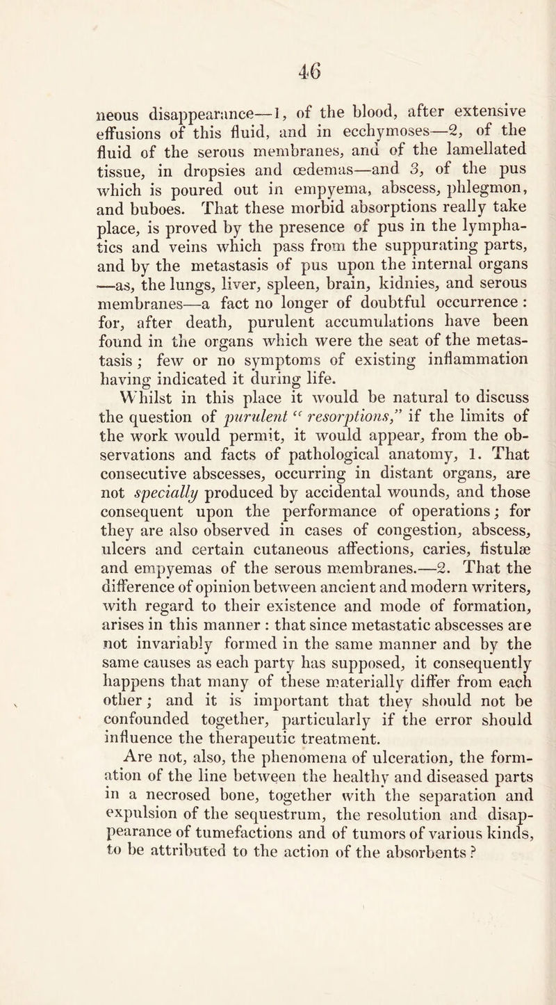 neous disappearance—1, of the blood, after extensive effusions of this fluid, and in ecchymoses—2, of the fluid of the serous membranes, and of the lamellated tissue, in dropsies and oedemas—and 3, of the pus which is poured out in empyema, abscess, phlegmon, and buboes. That these morbid absorptions really take place, is proved by the presence of pus in the lympha- tics and veins which pass from the suppurating parts, and by the metastasis of pus upon the internal organs —as, the lungs, liver, spleen, brain, kidnies, and serous membranes—a fact no longer of doubtful occurrence : for, after death, purulent accumulations have been found in the organs which were the seat of the metas- tasis ; few or no symptoms of existing inflammation having indicated it during life. Whilst in this place it would be natural to discuss the question of purulentce resorptions ” if the limits of the work would permit, it would appear, from the ob- servations and facts of pathological anatomy, 1. That consecutive abscesses, occurring in distant organs, are not specially produced by accidental wounds, and those consequent upon the performance of operations; for they are also observed in cases of congestion, abscess, ulcers and certain cutaneous affections, caries, flstulse and empyemas of the serous membranes.—2. That the difference of opinion between ancient and modern writers, with regard to their existence and mode of formation, arises in this manner : that since metastatic abscesses are not invariably formed in the same manner and by the same causes as each party has supposed, it consequently happens that many of these materially differ from each other; and it is important that they should not be confounded together, particularly if the error should influence the therapeutic treatment. Are not, also, the phenomena of ulceration, the form- ation of the line between the healthy and diseased parts in a necrosed bone, together with the separation and expulsion of the sequestrum, the resolution and disap- pearance of tumefactions and of tumors of various kinds, to be attributed to the action of the absorbents ?