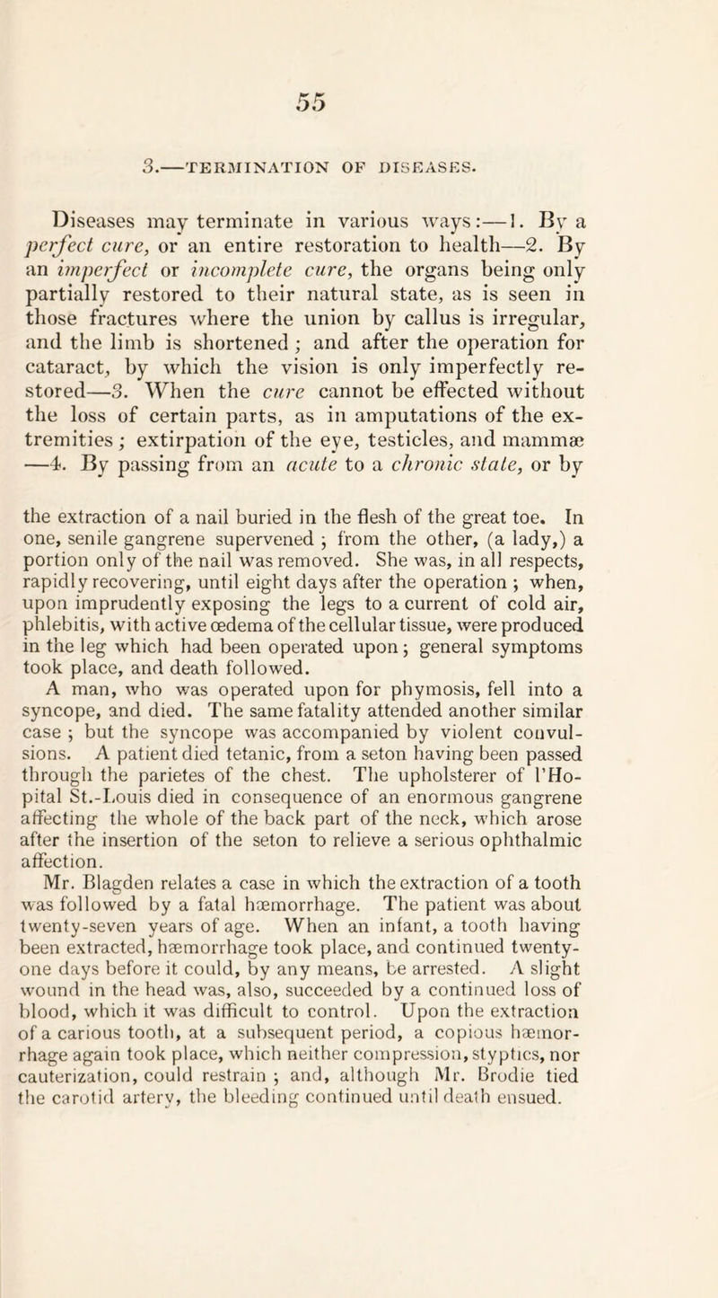 3. TERMINATION OF DISEASES. Diseases may terminate in various ways:—I. By a perfect cure, or an entire restoration to health—2. By an imperfect or incomplete cure, the organs being only partially restored to their natural state, as is seen in those fractures where the union by callus is irregular, and the limb is shortened ; and after the operation for cataract, by which the vision is only imperfectly re- stored—3. When the cure cannot be effected without the loss of certain parts, as in amputations of the ex- tremities ; extirpation of the eye, testicles, and mammae —4. By passing from an acute to a chronic state, or by the extraction of a nail buried in the flesh of the great toe. In one, senile gangrene supervened ; from the other, (a lady,) a portion only of the nail was removed. She was, in all respects, rapidlyrecovering, until eight days after the operation ; when, upon imprudently exposing the legs to a current of cold air, phlebitis, with active oedema of the cellular tissue, were produced in the leg which had been operated upon; general symptoms took place, and death followed. A man, who was operated upon for phymosis, fell into a syncope, and died. The same fatality attended another similar case ; but the syncope was accompanied by violent convul- sions. A patient died tetanic, from a seton having been passed through the parietes of the chest. The upholsterer of l’Ho- pital St.-Louis died in consequence of an enormous gangrene affecting the whole of the back part of the neck, which arose after the insertion of the seton to relieve a serious ophthalmic affection. Mr. Blagden relates a case in which the extraction of a tooth was followed by a fatal haemorrhage. The patient was about twenty-seven years of age. When an infant, a tooth having been extracted, haemorrhage took place, and continued twenty- one days before it could, by any means, be arrested. A slight wound in the head was, also, succeeded by a continued loss of blood, which it was difficult to control. Upon the extraction of a carious tooth, at a subsequent period, a copious haemor- rhage again took place, which neither compression, styptics, nor cauterization, could restrain ; and, although Mr. Brodie tied the carotid artery, the bleeding continued until death ensued.