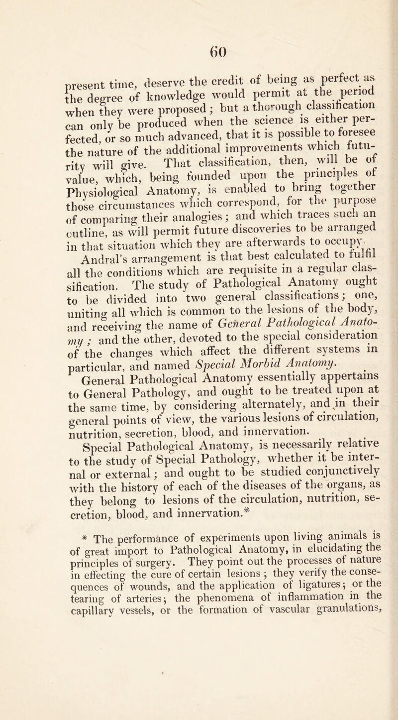 present time, deserve the credit of being as perfect as the degree of knowledge would permit at the period when they were proposed ; but a thorough classification can only be produced when the science is either per- fected or so much advanced, that it is possible to foresee the nature of the additional improvements which futu- rity will give. That classification, then, will be of value, which, being founded upon the principles of Physiological Anatomy, is enabled to bring together those circumstances which correspond, for the purpose of comparing their analogies; and which traces sucn an outline, as will permit future discoveries to be arranged in that’situation which they are afterwards to occupy. Andral’s arrangement is that best calculated to fulfil all the conditions which are requisite in a regular clas- sification. The study of Pathological Anatomy ought to be divided into two general classifications; one, unitino- all which is common to the lesions of the body, and receiving the name of General Pathological Anato- mi) • and the other, devoted to the special consideration of the changes which affect the different systems in particular, and named Special Morbid Anatomy. General Pathological Anatomy essentially appertains to General Pathology, and ought to be treated upon at the same time, by considering alternately, and in their general points of view, the various lesions of circulation, nutrition, secretion, blood, and innervation. Special Pathological Anatomy, is necessarily relative to the study of Special Pathology, whether it be inter- nal or external; and ought to be studied conjunctively with the history of each of the diseases of the organs, as they belong to lesions of the circulation, nutrition, se- cretion, blood, and innervation.* * The performance of experiments upon living animals is of great import to Pathological Anatomy, in elucidating the principles of surgery. They point out the processes ot nature in effecting the cure of certain lesions ; they verify the conse- quences of wounds, and the application of ligatures; or the tearing of arteries; the phenomena of inflammation in the capillary vessels, or the formation of vascular granulations,