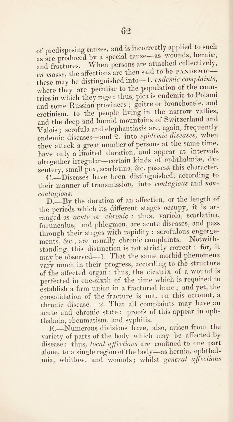 of predisposing causes, and is incorrectly applied to such as are produced bv a special cause-as wounds hernia., and fractures. When persons are attacked collectively, en masse, the affections are then said to he pandemic these may be distinguished into—1. endemic complaints, where they are peculiar to the population of the coun- tries in which they rage : thus, pica is endemic to Poland and some Russian provinces; goitre or bronchocele, and cretinism, to the people living in the narrow vallies, and the deep and humid mountains of Switzerland and Valois ; scrofula and elephantiasis are, again, frequently endemic diseases—and 2. into epidemic diseases, when they attack a great number of persons at the same time, have only a limited duration, anci appear at intei vals altogether irregular—certain kinds ot ophthalmise, dy- sentery, small pox, scarlatina, &c. possess this character. C. —Diseases have been distinguished, according to their manner of transmission, into contagious and non- contagious. D. By the duration of an affection, or the length of the periods which its different stages occupy, it is ar- ranged as acute or chronic .‘ thus, variola, scarlatina, furunculus, and phlegmon, are acute diseases, and pass through their stages with rapidity : scrofulous engorge- ments, &c., are usually chronic complaints. Notwith- standing, this distinction is not strictly correct : for, it maybe observed—1. That the same morbid phenomena vary much in their progress, according to the structure of the affected organ: thus, the cicatrix of a wound is perfected in one-sixth of the time which is required to establish a firm union in a fractured bone ; and yet, the consolidation of the fracture is net, on this account, a chronic disease.—2. I hat all complaints may have an acute and chronic state : proofs of this appear in oph- thalmia, rheumatism, and syphilis. E.—Numerous divisions have, also, arisen fioin the variety of parts of the body which may be affected by disease: thus, local affections are confined to one part alone, to a single region of the body—as hernia, ophthal- mia, whitlow, and wounds; whilst general affections