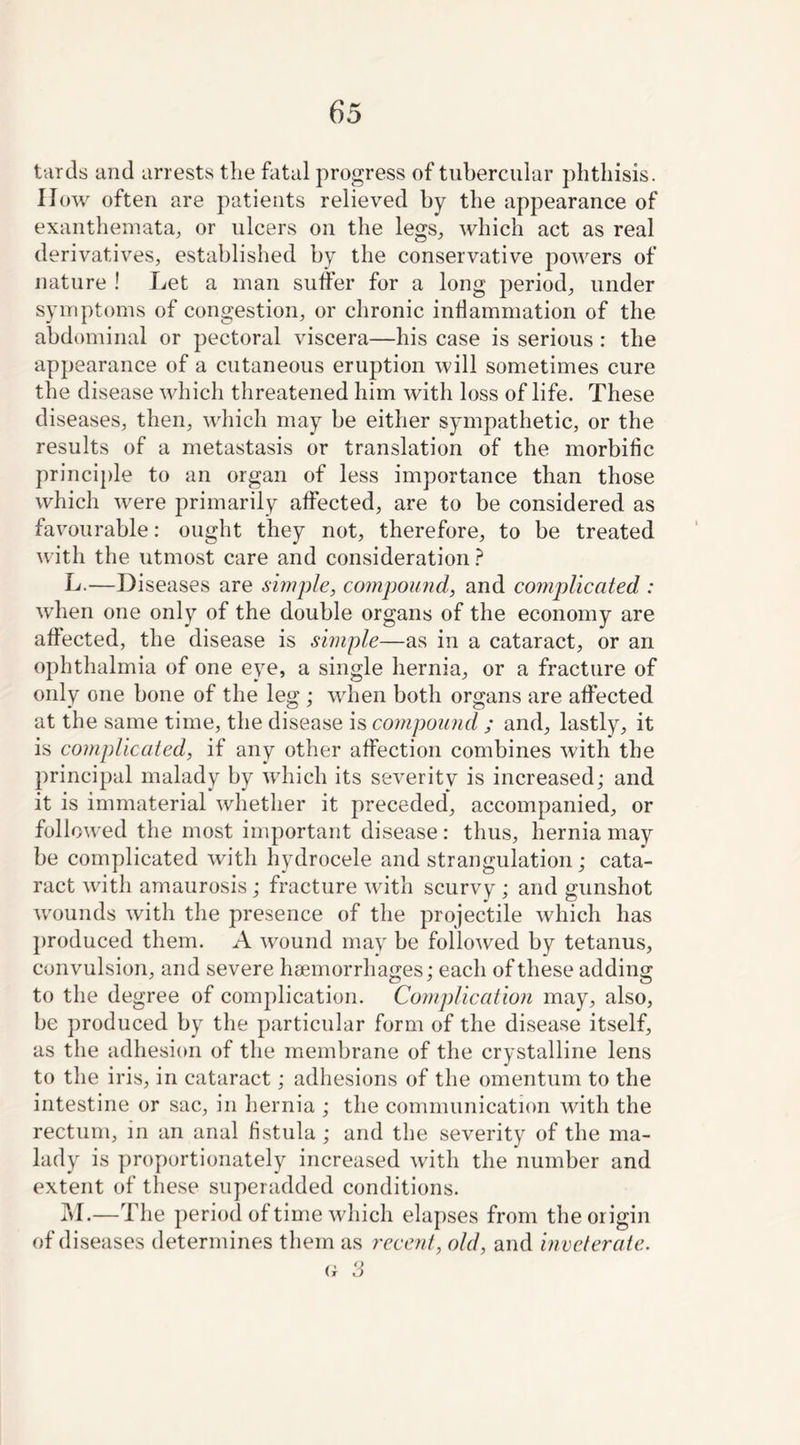 turds and arrests the fatal progress of tubercular phthisis. IIow often are patients relieved by the appearance of exanthemata, or ulcers on the legs, which act as real derivatives, established by the conservative powers of nature ! Let a man suffer for a long period, under symptoms of congestion, or chronic inflammation of the abdominal or pectoral viscera—his case is serious : the appearance of a cutaneous eruption will sometimes cure the disease which threatened him with loss of life. These diseases, then, which may be either sympathetic, or the results of a metastasis or translation of the morbific principle to an organ of less importance than those which were primarily affected, are to be considered as favourable: ought they not, therefore, to be treated with the utmost care and consideration ? L. —Diseases are simple, compound, and complicated : when one only of the double organs of the economy are affected, the disease is simple—as in a cataract, or an ophthalmia of one eye, a single hernia, or a fracture of only one bone of the leg ; when both organs are affected at the same time, the disease is compound ; and, lastly, it is complicated, if any other affection combines with the principal malady by which its severitv is increased; and it is immaterial whether it preceded, accompanied, or followed the most important disease: thus, hernia may be complicated with hydrocele and strangulation; cata- ract with amaurosis; fracture with scurvy ; and gunshot wounds with the presence of the projectile which has produced them. A wound may be followed by tetanus, convulsion, and severe haemorrhages; each of these adding to the degree of complication. Complication may, also, be produced by the particular form of the disease itself, as the adhesion of the membrane of the crystalline lens to the iris, in cataract; adhesions of the omentum to the intestine or sac, in hernia ; the communication with the rectum, in an anal fistula; and the severity of the ma- lady is proportionately increased with the number and extent of these superadded conditions. M. —The period of time which elapses from the origin of diseases determines them as recent, old, and inveterate.