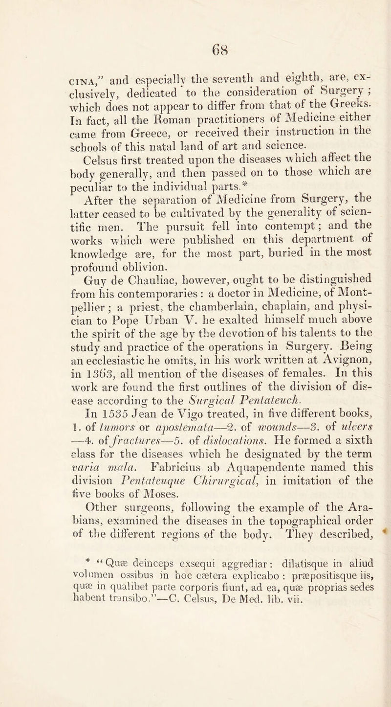 cina/’ and especially the seventh and eighth, are, ex- clusively, dedicated ’ to the consideration of Surgery ; which does not appear to differ from that of the Greeks. In fact, all the Roman practitioners of Medicine either came from Greece, or received their instruction in the schools of this natal land of art and science. Celsus first treated upon the diseases which affect the body generally, and then passed on to those which are peculiar to the individual parts. * After the separation of Medicine from Surgery, the latter ceased to be cultivated by the generality of scien- tific men. The pursuit fell into contempt; and the works which wrere published on this department of knowledge are, for the most part, buried in the most profound oblivion. Guy de Chauliac, however, ought to be distinguished from his contemporaries : a doctor in Medicine, of Mont- pellier ; a priest, the chamberlain, chaplain, and physi- cian to Pope Urban V. he exalted himself much above the spirit of the age by the devotion of his talents to the study and practice of the operations in Surgery. Being an ecclesiastic he omits, in his work written at Avignon, in 136’3, all mention of the diseases of females. In this work are found the first outlines of the division of dis- ease according to the Surgical Pentateuch. In 1535 Jean de Vigo treated, in five different books, 1. of tumors or apostemata—2. of wounds—3. of ulcers —4. of fractures—5. of dislocations. He formed a sixth class for the diseases which he designated by the term varia mala. Fabricius ab Aquapendente named this division Pentateuque Chirurgical, in imitation of the five books of Moses. Other surgeons, following the example of the Ara- bians, examined the diseases in the topographical order of the different regions of the body. They described, 4 * “ Quae deinceps exsequi aggrediar: dilatisque in aliud volumen ossibus in hoc ceetera explicabo : preepositisque iis, quae in qualibet parle corporis hunt, ad ea, quae proprias sedes habent transibo.”—C. Celsus, De Med. lib. vii.