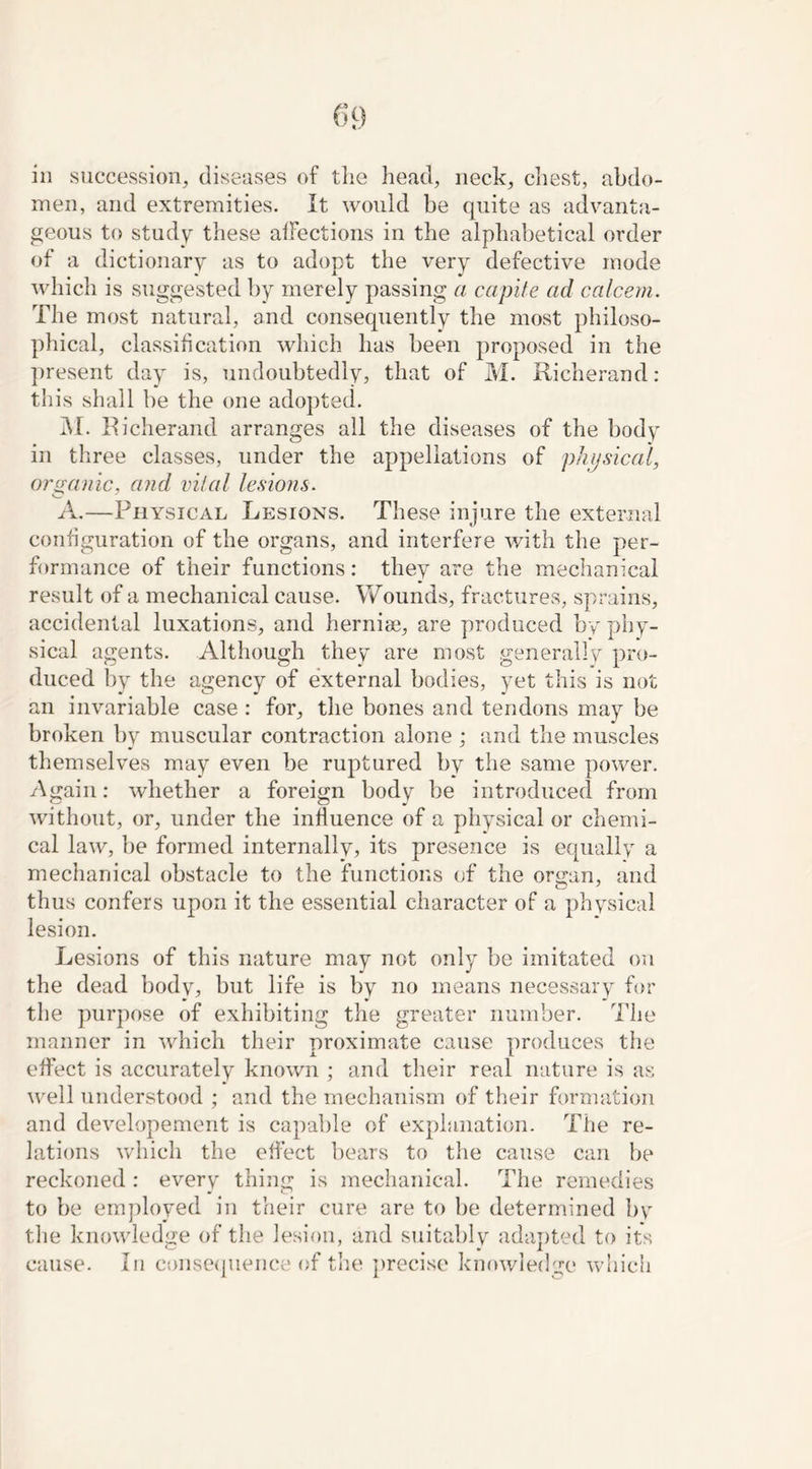 in succession, diseases of the head, neck, chest, abdo- men, and extremities. It would be quite as advanta- geous to study these affections in the alphabetical order of a dictionary as to adopt the very defective mode which is suggested by merely passing a capite ad calcem. The most natural, and consequently the most philoso- phical, classification which has been proposed in the present day is, undoubtedly, that of M. Richerand: this shall be the one adopted. M. Richerand arranges all the diseases of the body in three classes, under the appellations of physical, organic, and vital lesions. A.—Physical Lesions. These injure the external configuration of the organs, and interfere with the per- formance of their functions: they are the mechanical result of a mechanical cause. Wounds, fractures, sprains, accidental luxations, and hernise, are produced by phy- sical agents. Although they are most generally pro- duced by the agency of external bodies, yet this is not an invariable case : for, the bones and tendons may be broken by muscular contraction alone ; and the muscles themselves may even be ruptured by the same power. Again: whether a foreign body be introduced from without, or, under the influence of a physical or chemi- cal law, be formed internally, its presence is equally a mechanical obstacle to the functions of the organ, and thus confers upon it the essential character of a physical lesion. Lesions of this nature may not only be imitated on the dead body, but life is by no means necessary for the purpose of exhibiting the greater number. The manner in which their proximate cause produces the effect is accurately known ; and their real nature is as well understood ; and the mechanism of their formation and developement is capable of explanation. The re- lations which the effect bears to the cause can be reckoned : every thing is mechanical. The remedies to be employed in their cure are to be determined by the knowledge of the lesion, and suitably adapted to its cause. In consequence of the precise knowledge which