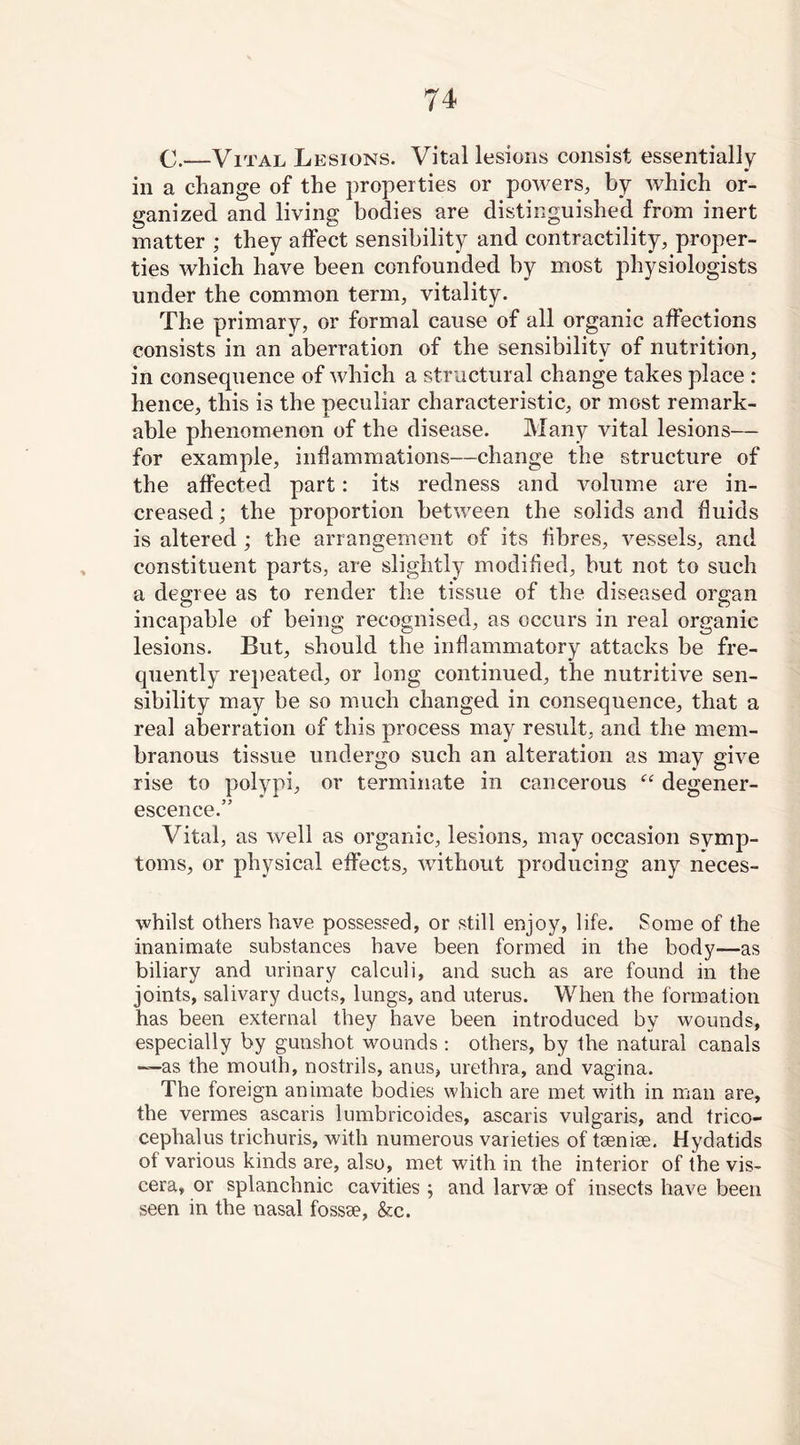 C.—Vital Lesions. Vital lesions consist essentially in a change of the properties or powers, by which or- ganized and living bodies are distinguished from inert matter ; they affect sensibility and contractility, proper- ties which have been confounded by most physiologists under the common term, vitality. The primary, or formal cause of all organic affections consists in an aberration of the sensibility of nutrition, in consequence of which a structural change takes place : hence, this is the peculiar characteristic, or most remark- able phenomenon of the disease. Many vital lesions— for example, inflammations—change the structure of the affected part: its redness and volume are in- creased ; the proportion between the solids and fluids is altered ; the arrangement of its fibres, vessels, and constituent parts, are slightly modified, but not to such a degree as to render the tissue of the diseased organ incapable of being recognised, as occurs in real organic lesions. But, should the inflammatory attacks be fre- quently repeated, or long continued, the nutritive sen- sibility may be so much changed in consequence, that a real aberration of this process may result, and the mem- branous tissue undergo such an alteration as may give rise to polypi, or terminate in cancerous “ degener- escence.” Vital, as well as organic, lesions, may occasion symp- toms, or physical effects, without producing any neces- whilst others have possessed, or still enjoy, life. Some of the inanimate substances have been formed in the body—as biliary and urinary calculi, and such as are found in the joints, salivary ducts, lungs, and uterus. When the formation has been external they have been introduced by wounds, especially by gunshot wounds : others, by the natural canals —as the mouth, nostrils, anus, urethra, and vagina. The foreign animate bodies which are met with in man are, the vermes ascaris lumbricoides, ascaris vulgaris, and trico- cephalus trichuris, with numerous varieties of taeniae. Hydatids of various kinds are, also, met with in the interior of the vis- cera, or splanchnic cavities ; and larvae of insects have been seen in the nasal fossae, &c.