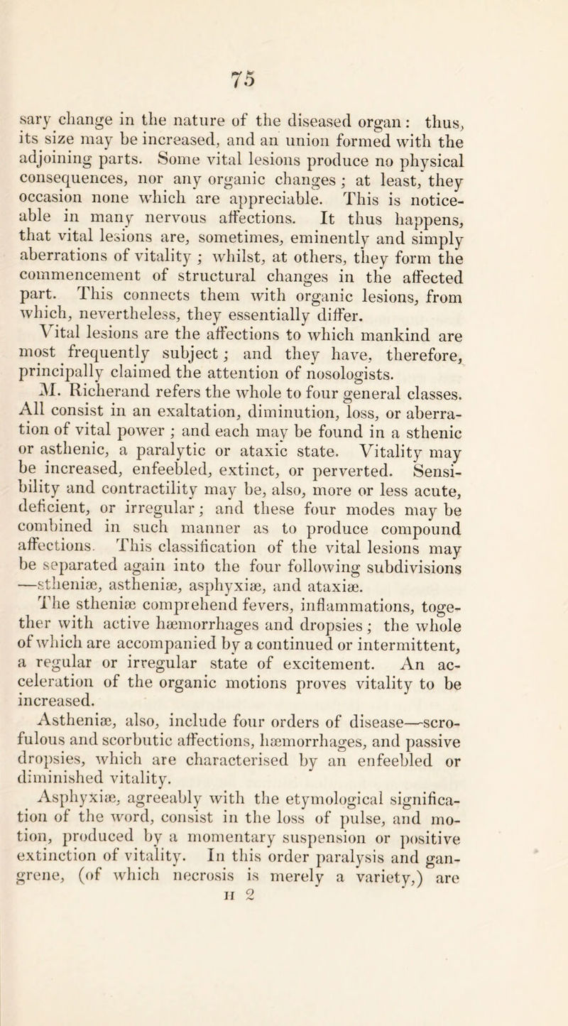 sary change in the nature of the diseased organ: thus, its size may be increased, and an union formed with the adjoining parts. Some vital lesions produce no physical consequences, nor any organic changes ; at least, they occasion none which are appreciable. This is notice- able in many nervous affections. It thus happens, that vital lesions are, sometimes, eminently and simply aberrations of vitality ; whilst, at others, they form the commencement of structural changes in the affected part. This connects them with organic lesions, from which, nevertheless, they essentially differ. Vital lesions are the affections to which mankind are most. frequently subject; and they have, therefore, principally claimed the attention of nosologists. M. Richerand refers the whole to four general classes. All consist in an exaltation, diminution, loss, or aberra- tion of vital power ; and each may be found in a sthenic or asthenic, a paralytic or ataxic state. Vitality may be increased, enfeebled, extinct, or perverted. Sensi- bility and contractility may be, also, more or less acute, deficient, or irregular; and these four modes may be combined in such manner as to produce compound affections. This classification of the vital lesions may be separated again into the four following subdivisions —stheniae, astheniae, asphyxiae, and ataxiae. The stheniae comprehend fevers, inflammations, toge- ther with active haemorrhages and dropsies ; the whole of which are accompanied by a continued or intermittent, a regular or irregular state of excitement. An ac- celeration of the organic motions proves vitality to be increased. Astheniae, also, include four orders of disease—scro- fulous and scorbutic affections, haemorrhages, and passive dropsies, which are characterised by an enfeebled or diminished vitality. Asphyxiae, agreeably with the etymological significa- tion of the word, consist in the loss of pulse, and mo- tion, produced by a momentary suspension or positive extinction of vitality. In this order paralysis and gan- grene, (of which necrosis is merely a variety,) are ii 2