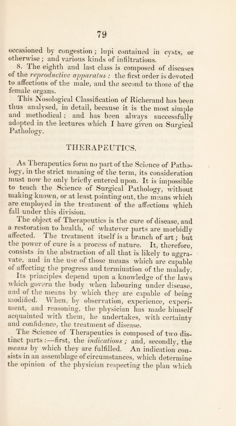 occasioned by congestion; lupi contained in cysts, or otherwise ; and various kinds of infiltrations. 8. The eighth and last class is composed of diseases of the reproductive apparatus : the first order is devoted to affections of the male, and the second to those of the female organs. This Nosological Classification of Richerand has been thus analysed, in detail, because it is the most simple and methodical ; and has been always successfully adopted in the lectures which I have given on Surgical Pathology. THERAPEUTICS. As Therapeutics form no part of the Science of Patho- logy, in the strict meaning of the term, its consideration must now be only briefly entered upon. It is impossible to teach the Science of Surgical Pathology, without making known, or at least pointing out, the means which are employed in the treatment of the affections which fall under this division. The object of Therapeutics is the cure of disease, and a restoration to health, of whatever parts are morbidly affected. The treatment itself is a branch of art; but the power of cure is a process of nature. It, therefore, consists in the abstraction of all that is likely to aggra- vate, and in the use of those means which are capable of affecting the progress and termination of the malady. Its principles depend upon a knowledge of the laws which govern the body when labouring under disease, and of the means by which they are capable of being modified. When, by observation, experience, experi- ment,. and reasoning, the physician has made himself acquainted with them, he undertakes, with certainty and confidence, the treatment of disease. i he Science of 1 herapeutics is composed of two dis- tinct parts :—first, the indications ; and, secondly, the means by which they are fulfilled. An indication con- sists in an assemblage of circumstances, which determine the opinion of the physician respecting the plan which