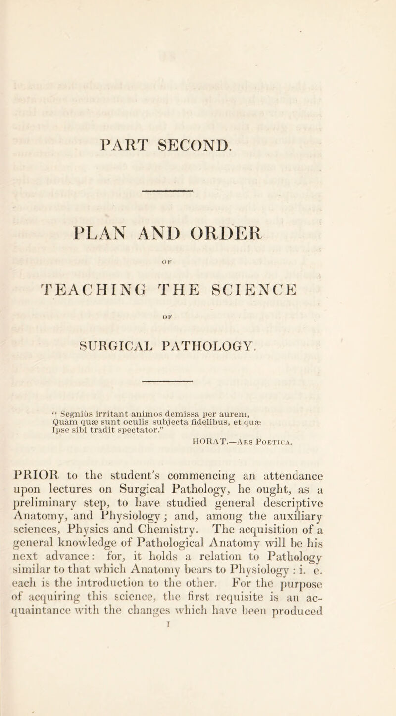 PART SECOND. PLAN AND ORDER OF TEACHING THE SCIENCE OF SURGICAL PATHOLOGY. “ Segnius irritant animos demissa per aurem, Quam quae sunt oculis subjecta fidelibus, et quae Ipse sibi tradit spectator.” HORAT.—Ars Poetica. PRIOR, to the student’s commencing an attendance upon lectures on Surgical Pathology, he ought, as a preliminary step, to have studied general descriptive Anatomy, and Physiology; and, among the auxiliary sciences. Physics and Chemistry. The acquisition of a general knowledge of Pathological Anatomy will be his next advance: for, it holds a relation to Pathology similar to that which Anatomy bears to Physiology : i. e, each is the introduction to the other. For the purpose of acquiring this science, the first requisite is an ac- quaintance with the changes which have been produced