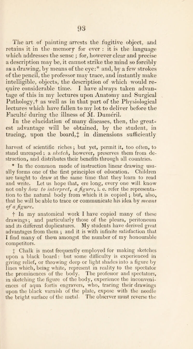 The art of painting arrests the fugitive object, and retains it in the memory for ever : it is the language which addresses the sense ; for, however clear and precise a description may be, it cannot strike the mind so forcibly as a drawing, by means of the eye:* and, by a few strokes of the pencil, the professor may trace, and instantly make intelligible, objects, the description of which would re- cpiire considerable time. I have always taken advan- tage of this in my lectures upon Anatomy and Surgical Pathology,t as well as in that part of the Physiological lectures which have fallen to my lot to deliver before the Faculte during the illness of M. Dumeril. In the elucidation of many diseases, then, the great- est advantage will be obtained, by the student, in tracing, upon the board,J in dimensions sufficiently harvest of scientific riches; but yet, permit it, too often, to stand unreaped; a sketchy however, preserves them from de- struction, and distributes their benefits through all countries. * In the common mode of instruction linear drawing usu- ally forms one of the first principles of education. Children are taught to draw at the same time that they learn to read and write. Let us hope that, ere long, every one will know not only how to interpret, afigure t i. e. refer the representa- tion to the natural body from which it is copied ; but, also, that he will be able to trace or communicate his idea by means of a figure. t In my anatomical work I have copied many of these drawings; and particularly those of the pleura, peritoneum and its different duplicatures. My students have derived great advantages from them ; and it is with infinite satisfaction that I find many of them amongst the number of my honourable competitors. X Chalk is most frequently employed for making sketches upon a black board: but some difficulty is experienced in giving relief, or throwing deep or light shades into a figure by lines which, being white, represent in reality to the spectator the prominences of the body. The professor and spectators, in sketching the figure of the body, experience the inconveni- ences of aqua fortis engravers, who, tracing their drawings upon the black varnish of the plate, expose with the needle the bright surface of the metal. The observer must reverse the