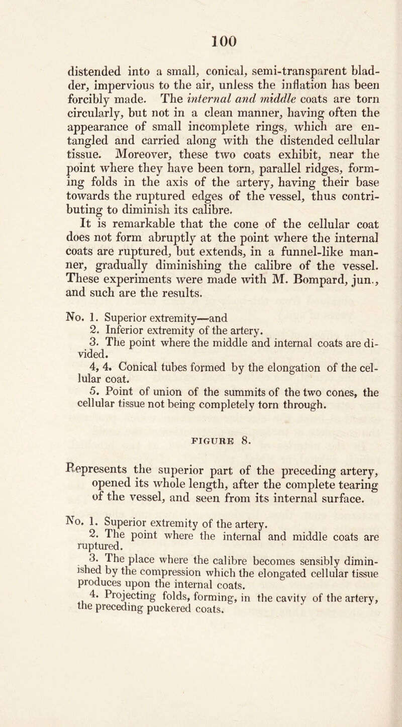 distended into a small, conical, semi-transparent blad- der, impervious to the air, unless the inflation has been forcibly made. The internal and middle coats are torn circularly, but not in a clean manner, having often the appearance of small incomplete rings, which are en- tangled and carried along with the distended cellular tissue. Moreover, these two coats exhibit, near the point where they have been torn, parallel ridges, form- ing folds in the axis of the artery, having their base towards the ruptured edges of the vessel, thus contri- buting to diminish its calibre. It is remarkable that the cone of the cellular coat does not form abruptly at the point where the internal coats are ruptured, but extends, in a funnel-like man- ner, gradually diminishing the calibre of the vessel. These experiments were made with M. Bompard, jun., and such are the results. No. 1. Superior extremity—and 2, Inferior extremity of the artery. 3. The point where the middle and internal coats are di- vided. 4, 4. Conical tubes formed by the elongation of the cel- lular coat. 5. Point of union of the summits of the two cones, the cellular tissue not being completely torn through. FIGURE 8. Represents the superior part of the preceding artery, opened its whole length, after the complete tearing of the vessel, and seen from its internal surface. No. 1. Superior extremity of the artery. 2. The point where the internal and middle coats are ruptured. P^ace where the calibre becomes sensibly dimin- ished by the compression which the elongated cellular tissue produces upon the internal coats. 4. Projecting folds, forming, in the cavity of the artery, the preceding puckered coats.