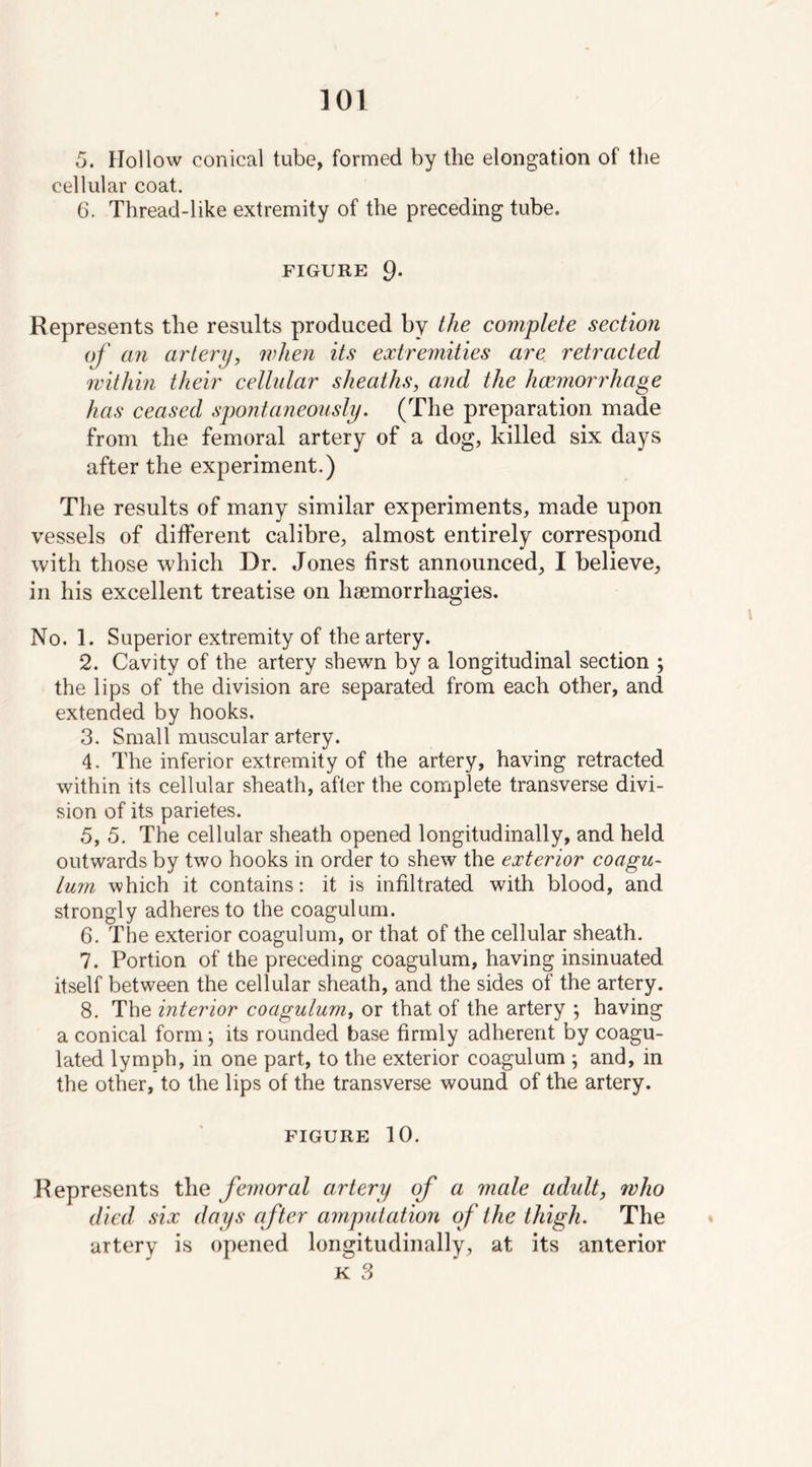 5. Hollow conical tube, formed by the elongation of the cellular coat. 6. Thread-like extremity of the preceding tube. FIGURE 9- Represents the results produced by the complete section of an artery, when its extremities are retracted within their cellular sheaths, and the haemorrhage has ceased spontaneously. (The preparation made from the femoral artery of a dog, killed six days after the experiment.) The results of many similar experiments, made upon vessels of different calibre, almost entirely correspond with those which Dr. Jones first announced, I believe, in his excellent treatise on hsemorrhagies. No. 1. Superior extremity of the artery. 2. Cavity of the artery shewn by a longitudinal section ; the lips of the division are separated from each other, and extended by hooks. 3. Small muscular artery. 4. The inferior extremity of the artery, having retracted within its cellular sheath, after the complete transverse divi- sion of its parietes. 5. 5. The cellular sheath opened longitudinally, and held outwards by two hooks in order to shew the exterior coagu- lum which it contains: it is infiltrated with blood, and strongly adheres to the coagulum. 6. The exterior coagulum, or that of the cellular sheath. 7. Portion of the preceding coagulum, having insinuated itself between the cellular sheath, and the sides of the artery. 8. The interior coagulum, or that of the artery ; having a conical form; its rounded base firmly adherent by coagu- lated lymph, in one part, to the exterior coagulum ; and, in the other, to the lips of the transverse wound of the artery. FIGURE 10. Represents the femoral artery of a male adult, who died six days after amputation of the thigh. The artery is opened longitudinally, at its anterior