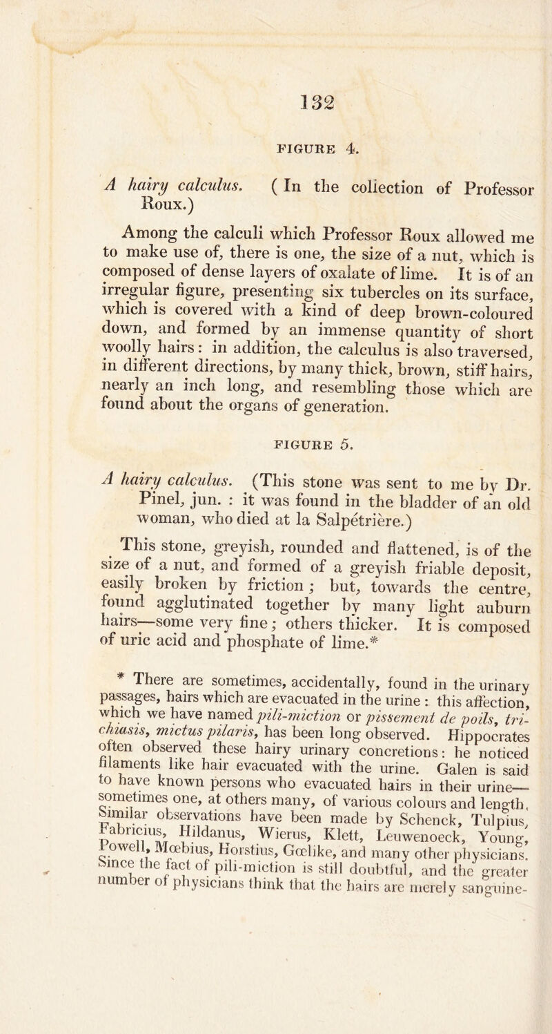 FIGURE 4. A hairy calculus. (In the collection of Professor Roux.) Among the calculi which Professor Roux allowed me to make use of, there is one, the size of a nut, which is composed of dense layers of oxalate of lime. It is of an irregular figure, presenting six tubercles on its surface, which is covered with a kind of deep brown-coloured down, and formed by an immense quantity of short woolly hairs: in addition, the calculus is also traversed, in different directions, by many thick, brown, stiff hairs, nearly an inch long, and resembling those which are found about the organs of generation. figure 5. A hairy calculus. (This stone was sent to me by Dr. Pinel, jun. : it was found in the bladder of an old woman, who died at la Salpetriere.) . This stone, greyish, rounded and flattened, is of the size of a nut, and formed of a greyish friable deposit, easily broken by friction ; but, towards the centre, found agglutinated together by many light auburn hairs-—some very fine; others thicker. ' It is composed of uric acid and phosphate of lime.* * There are sometimes, accidentally, found in the urinary passages, hairs which are evacuated in the urine : this affection, which we have named pili-miction or pissement de poils, tri- chiasis, mictus pilaris, has been long observed. Hippocrates often observed these hairy urinary concretions: he noticed filaments like hair evacuated with the urine. Galen is said to have known persons who evacuated hairs in their urine sometimes one, at others many, of various colours and length, similar observations have been made by Schenck, Tulpius, abncius, Hildanus, Wierus, Klett, Leuwenoeck, Young, 1 owell, Mcebius, Horstius, Goelike, and many other physicians, k met le fact of pili-miction is still doubtful, and the greater num er o physicians think that the hairs arc merely sanguine-