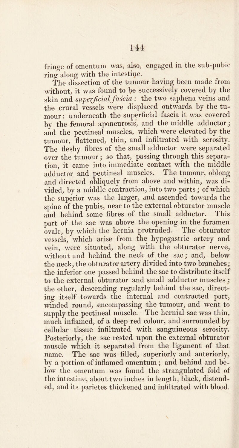 fringe of omentum was, also, engaged in the sub-pubic ring along with the intestine. The dissection of the tumour having been made from without, it was found to \)e successively covered by the skin and superficial fascia : the two saphena veins and the crural vessels were displaced outwards by the tu- mour : underneath the superficial fascia it was covered by the femoral aponeurosis, and the middle adductor ; and the pectineal muscles, which were elevated by the tumour, flattened, thin, and infiltrated with serosity. The fleshy fibres of the small adductor were separated over the tumour; so that, passing through this separa- tion, it came into immediate contact with the middle adductor and pectineal muscles. The tumour, oblong and directed obliquely from above and within, was di- vided, by a middle contraction, into two parts; of which the superior was the larger, and ascended towards the spine of the pubis, near to the external obturator muscle and behind some fibres of the small adductor. This part of the sac was above the opening in the foramen ovale, by which the hernia protruded. The obturator vessels, which arise from the hypogastric artery and vein, were situated, along with the obturator nerve, without and behind the neck of the sac; and, below the neck, the obturator artery divided into two branches; the inferior one passed behind the sac to distribute itself to the external obturator and small adductor muscles; the other, descending regularly behind the sac, direct- ing itself towards the internal and contracted part, winded round, encompassing the tumour, and went to supply the pectineal muscle. The hernial sac was thin, much inflamed, of a deep red colour, and surrounded by cellular tissue infiltrated with sanguineous serosity. Posteriorly, the sac rested upon the external obturator muscle which it separated from the ligament of that name. The sac was filled, superiorly and anteriorly, by a portion of inflamed omentum; and behind and be- low the omentum was found the strangulated fold of the intestine, about two inches in length, black, distend- ed, and its parietes thickened and infiltrated with blood.