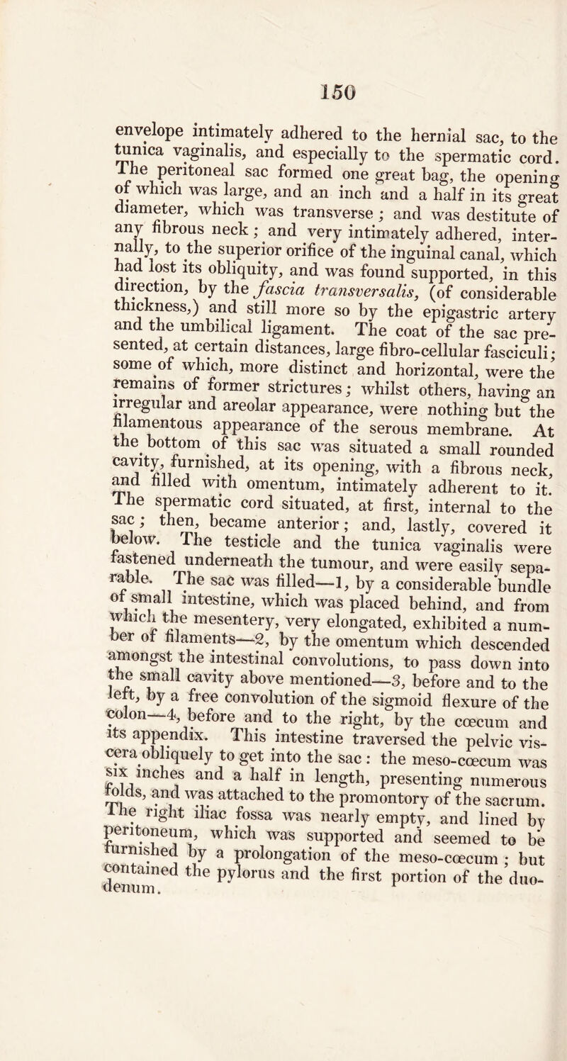 envelope intimately adhered to the hernial sac, to the tunica vaginalis, and especially to the spermatic cord. I he peritoneal sac formed one great bag, the opening of which was large, and an inch and a half in its great diameter, which was transverse; and was destitute of any fibrous neck; and very intimately adhered, inter- nally, to the superior orifice of the inguinal canal, which had lost its obliquity, and was found supported, in this direction, by the fascia transversails, (of considerable thickness,) and still more so by the epigastric artery and the umbilical ligament. The coat of the sac pre- sented, at certain distances, large fibro-cellular fasciculi; some of which, more distinct and horizontal, were the remains of former strictures; whilst others, having an irregular and areolar appearance, were nothing but the filamentous appearance of the serous membrane. At the. bottom of this sac was situated a small rounded at its °Pening> with a fibrous neck, and filled with omentum, intimately adherent to it. he spermatic cord situated, at first, internal to the sac; then, became anterior; and, lastly, covered it below. The testicle and the tunica vaginalis were astened underneath the tumour, and were easily sepa- rable. The sac was filled—1, by a considerable bundle of small intestine, which was placed behind, and from which the mesentery, very elongated, exhibited a num- ber of filaments—2, by the omentum which descended amongst the intestinal convolutions, to pass down into the small cavity above mentioned—3, before and to the left, by a free convolution of the sigmoid flexure of the colon- 4, before and . to the right, by the coecum and its appendix. This intestine traversed the pelvic vis- cera, obliquely to get into the sac : the meso-coecum was six inches and a half in length, presenting numerous J w®f attached to the promontory of the sacrum. 1 lie right iliac fossa was nearly empty, and lined by peritoneum, which was supported and seemed to be furnished by a prolongation of the meso-coecum ; but contained the pylorus and the first portion of the duo-