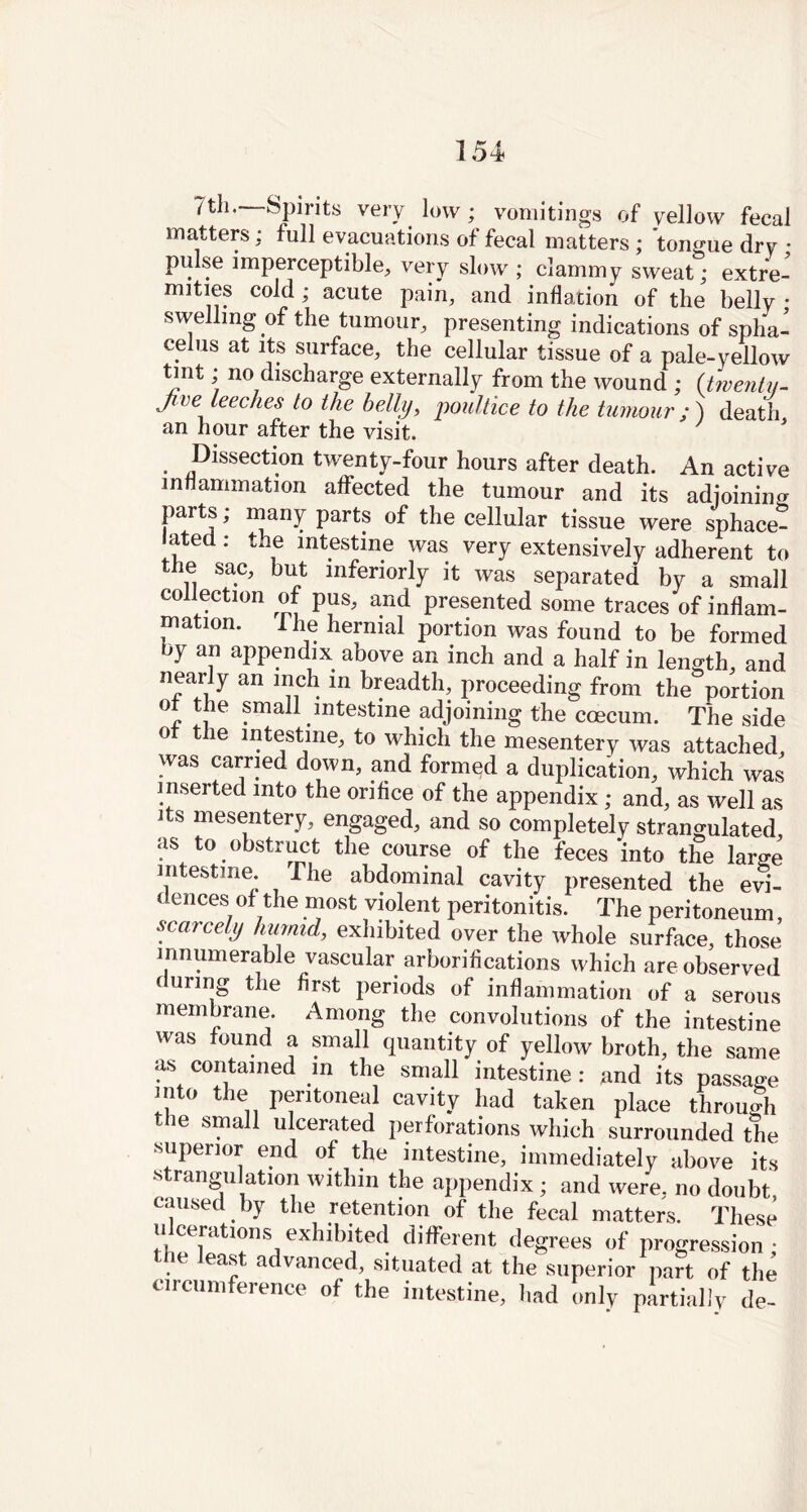 7th. Spirits very low; vomitings of yellow fecal matters : full evacuations of fecal matters; tongue dry • pulse imperceptible, very slow ; clammy sweat; extre- mities cold ; acute pain, and inflation of the belly • swelling of the tumour, presenting indications of spha- celus at its surface, the cellular tissue of a pale-yellow tint; no discharge externally from the wound ; (twenty- ji ve teeches to the belly, poultice to the tumour ; ) death an hour after the visit. ' Dissection twenty-four hours after death. An active inflammation affected the tumour and its adjoining parts; many parts of the cellular tissue were sphace- ated: the intestine was very extensively adherent to the sac, but inferiorly it was separated by a small collection of pus, and presented some traces of inflam- mation. 1 he hernial portion was found to be formed oy an appendix above an inch and a half in length, and nearly an inch in breadth, proceeding from the portion ol the small intestine adjoining the coecum. The side ot the intestine, to which the mesentery was attached, was carried down, and formed a duplication, which was inserted into the orifice of the appendix; and, as well as its mesentery, engaged, and so completely strangulated as to obstruct the course of the feces‘into the large intestine. The abdominal cavity presented the evi- dences of the most violent peritonitis. The peritoneum, scarcely humid, exhibited over the whole surface, those innumerable vascular arborifications which are observed c uring the first periods of inflammation of a serous membrane. Among the convolutions of the intestine was found a small quantity of yellow broth, the same as contained in the small intestine : and its passage mto the peritoneal cavity had taken place through the small ulcerated perforations which surrounded the superior end of the intestine, immediately above its strangulation within the appendix; and were, no doubt, caused by the retention of the fecal matters. These ucerations exhibited different degrees of progression; the least advanced, situated at the superior part of the circumference of the intestine, had only partially de-