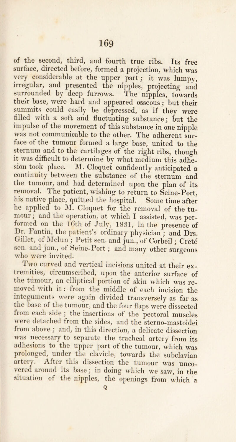 of the second, third, and fourth true ribs. Its free surface, directed before, formed a projection, which was very considerable at the upper part; it was lumpy, irregular, and presented the nipples, projecting and surrounded by deep furrows. The nipples, towards their base, were hard and appeared osseous; but their summits could easily be depressed, as if they were tilled with a soft and fluctuating substance; but the impulse of the movement of this substance in one nipple was not communicable to the other. The adherent sur- face of the tumour formed a large base, united to the sternum and to the cartilages of the right ribs, though it was difficult to determine by what medium this adhe- sion took place. M. Cloquet confidently anticipated a continuity between the substance of the sternum and the tumour, and had determined upon the plan of its removal. The patient, wishing to return to Seine-Port, his native place, quitted the hospital. Some time after he applied to M. Cloquet for the removal of the tu- mour; and the operation, at which I assisted, was per- formed on the 16th of July, 1831, in the presence of Dr. k antin, the patient’s ordinary physician ; and Drs. Gillet, of Melun ; Petit sen. and jun., of Corbeil; Crete sen. and jun., of Seine-Port; and many other surgeons who were invited. Two curved and vertical incisions united at their ex- tremities, circumscribed, upon the anterior surface of the tumour, an elliptical portion of skin which was re- moved with it: from the middle of each incision the integuments were again divided transversely as far as the base of the tumour, and the four flaps were dissected from each side ; the insertions of the pectoral muscles were detached from the sides, and the sterno-mastoidei from above ; and, in this direction, a delicate dissection was necessary to separate the tracheal artery from its adhesions to the upper part of the tumour, which was prolonged, under the clavicle, towards the subclavian artery. After this dissection the tumour was unco- vered around its base; in doing which we saw, in the situation of the nipples, the openings from which a Q