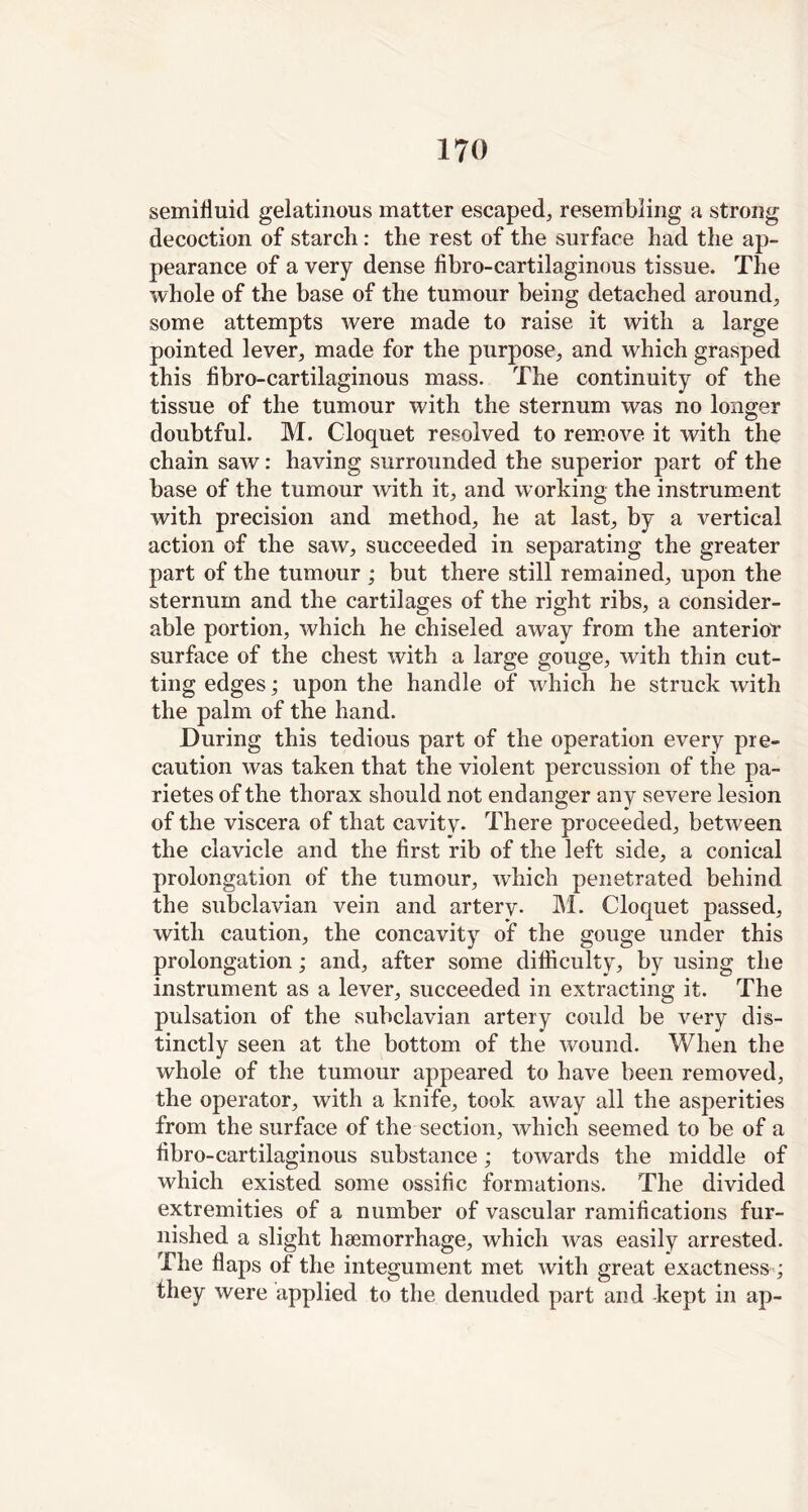 semifluid gelatinous matter escaped, resembling a strong- decoction of starch: the rest of the surface had the ap- pearance of a very dense fibro-cartilaginous tissue. The whole of the base of the tumour being detached around, some attempts were made to raise it with a large pointed lever, made for the purpose, and which grasped this fibro-cartilaginous mass. The continuity of the tissue of the tumour with the sternum was no longer doubtful. M. Cloquet resolved to remove it with the chain saw: having surrounded the superior part of the base of the tumour with it, and working the instrument with precision and method, he at last, by a vertical action of the saw, succeeded in separating the greater part of the tumour ; but there still remained, upon the sternum and the cartilages of the right ribs, a consider- able portion, which he chiseled away from the anterior surface of the chest with a large gouge, with thin cut- ting edges; upon the handle of which he struck with the palm of the hand. During this tedious part of the operation every pre- caution was taken that the violent percussion of the pa- rietes of the thorax should not endanger any severe lesion of the viscera of that cavity. There proceeded, between the clavicle and the first rib of the left side, a conical prolongation of the tumour, which penetrated behind the subclavian vein and artery. M. Cloquet passed, with caution, the concavity of the gouge under this prolongation; and, after some difficulty, by using the instrument as a lever, succeeded in extracting it. The pulsation of the subclavian artery could be very dis- tinctly seen at the bottom of the wound. When the whole of the tumour appeared to have been removed, the operator, with a knife, took away all the asperities from the surface of the section, which seemed to be of a fibro-cartilaginous substance; towards the middle of which existed some ossific formations. The divided extremities of a number of vascular ramifications fur- nished a slight haemorrhage, which was easily arrested. The flaps of the integument met with great exactness ; they were applied to the denuded part and kept in ap-