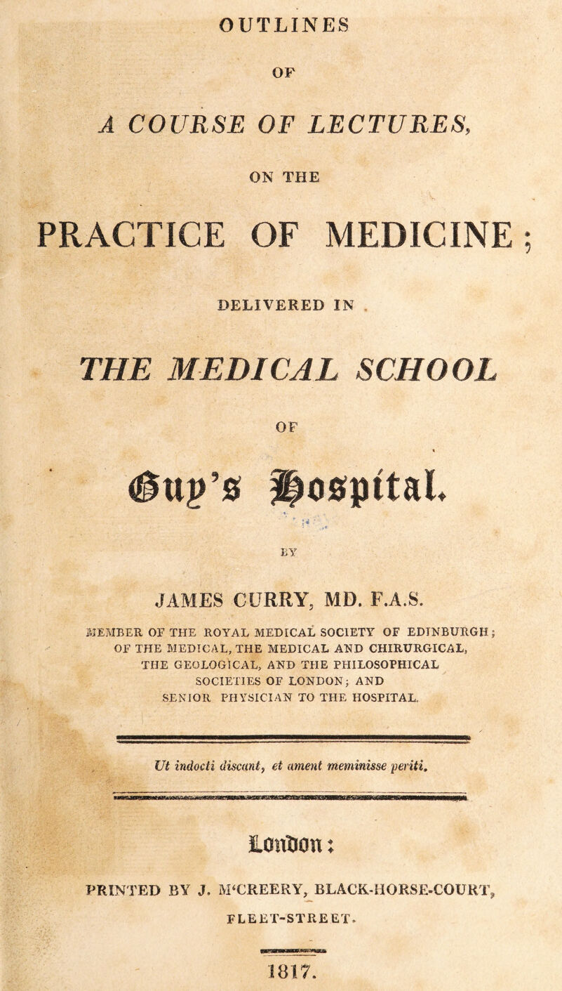 OUTLINES OF A COURSE OF LECTURES, ON THE PRACTICE OF MEDICINE DELIVERED IN THE MEDICAL SCHOOL OF « <©uj>’s hospital. >* BY JAMES CURRY, MD. F.A.S. MEMBER OF THE ROYAL MEDICAL SOCIETY OF EDINBURGH; OF THE MEDICAL, THE MEDICAL AND CHIRURGICAL, THE GEOLOGICAL, AND THE PHILOSOPHICAL SOCIETIES OF LONDON; AND SENIOR PHYSICIAN TO THE HOSPITAL, Ut indocti discant, et ament meminisse periti. LOiiDon; PRINTED BY J. M‘CREERY, BLACK-HORSE-COURT, FLEET-STREET. we—a—awwaa 1817.