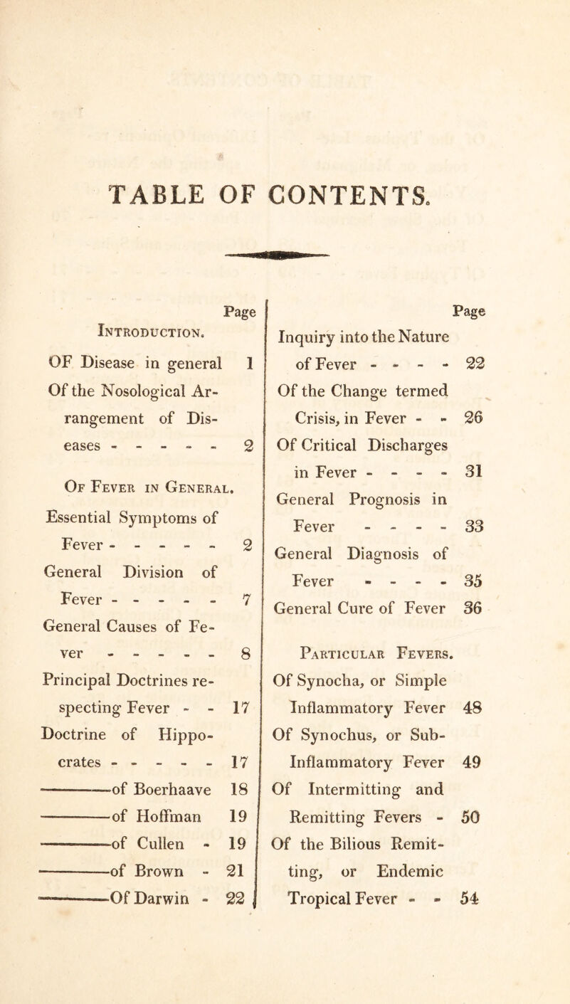 TABLE OF CONTENTS. Page Introduction. OF Disease in general I Of the Nosological Ar- rangement of Dis- eases ----- 2 Of Fever in General. Essential Symptoms of Fever ----- 2 General Division of Fever ----- 7 General Causes of Fe- ver ----- 8 Principal Doctrines re- specting Fever - - 17 Doctrine of Hippo- crates - - - - - 17 ■ —of Boerhaave 18 — —of Hoffman 19 ——-of Cullen - 19 of Brown - 21 Of Darwin - 22 Page Inquiry into the Nature of Fever - - - - 22 Of the Change termed Crisis, in Fever - - 26 Of Critical Discharges in Fever - - - - 31 General Prognosis in Fever - - - - 33 General Diagnosis of Fever - - - - 35 General Cure of Fever 36 Particular Fevers. Of Synocha, or Simple Inflammatory Fever 48 Of Synochus, or Sub- Inflammatory Fever 49 Of Intermitting and Remitting Fevers - 50 Of the Bilious Remit- ting, or Endemic Tropical Fever - - 54