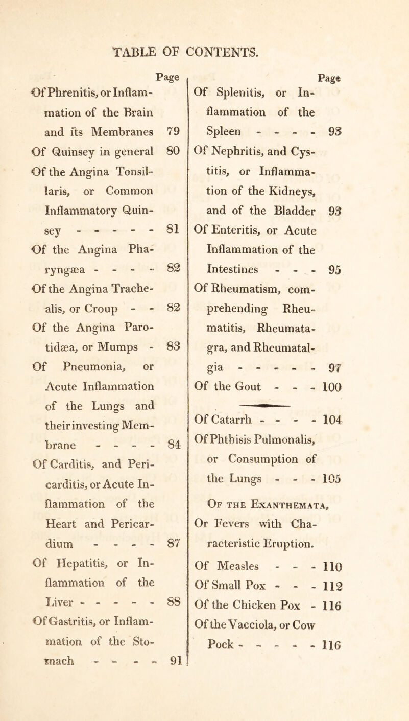 Page Of Phrenitis, or Inflam- mation of the Brain and its Membranes 79 Of Quinsey in general 80 Of the Angina Tonsil- laris, or Common Inflammatory Quin- sey 81 Of the Angina Pha- ryngeea - 82 Of the Angina Trache- alis, or Croup - - 82 Of the Angina Paro- tidaea, or Mumps - 83 Of Pneumonia, or Acute Inflammation of the Lungs and their investing Mem- brane 84 Of Carditis, and Peri- carditis, or Acute In- flammation of the Heart and Pericar- dium - - - - 87 Of Hepatitis, or In- flammation of the Liver ----- 88 Of Gastritis, or Inflam- mation of the Sto- mach - - - 91 Pag® Of Splenitis, or In- flammation of the Spleen - - 93 Of Nephritis, and Cys- titis, or Inflamma- tion of the Kidneys, and of the Bladder 93 Of Enteritis, or Acute Inflammation of the Intestines - - - 95 Of Rheumatism, com- prehending Rh eu- ro at it is, Rheumata- gra, and Rheumatal- gia ----- 97 Of the Gout - - - 100 Of Catarrh - - - - 104 Of Phthisis Pulmonalis, or Consumption of the Lungs - - - 105 Of the Exanthemata, Or Fevers with Cha- racteristic Eruption. Of Measles - - - 110 Of Small Pox - - - 112 Of the Chicken Pox - 116 Of the Vacciola, or Cow Pock- - - - - ]]6