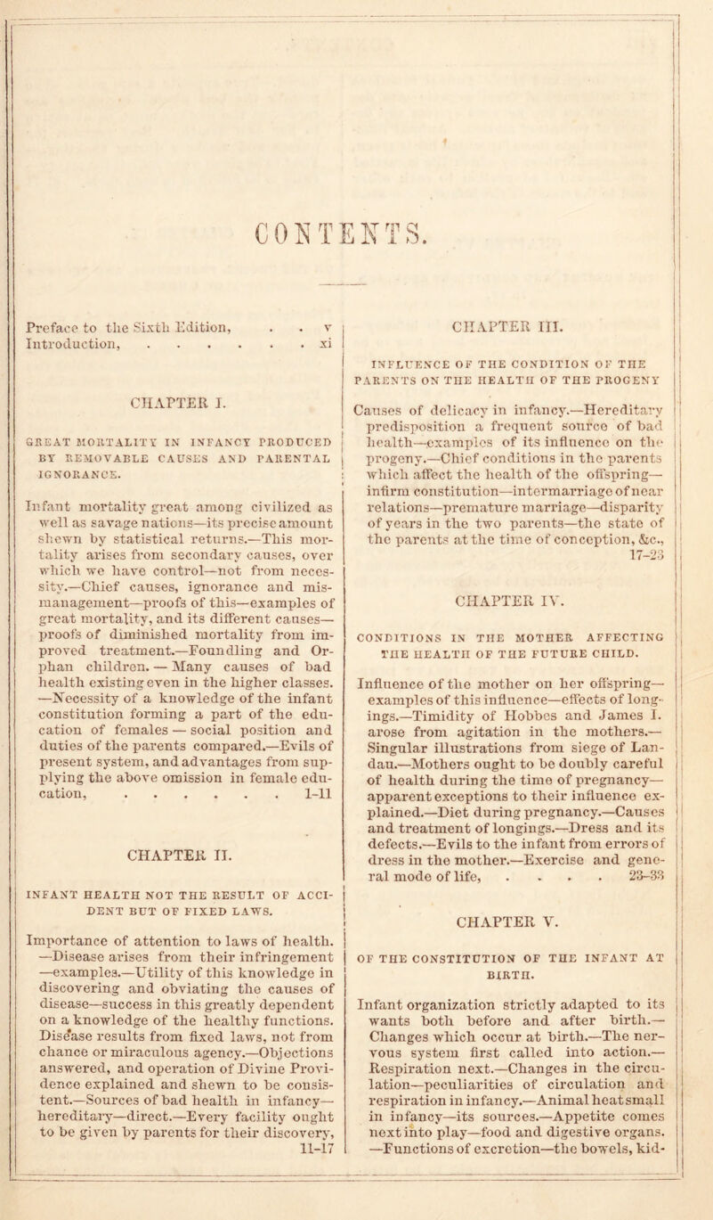 ♦ CONTENTS. Preface to the Sixth Edition, . . v Introduction, xi CHAPTER I. GREAT MORTALITY IN INFANCY PRODUCED BY REMOVABLE CAUSES AND PARENTAL IGNORANCE. Infant mortality great among civilized as well as savage nations—its precise amount shewn by statistical returns.—This mor- tality arises from secondary causes, over which we have control—not from neces- sity.—Chief causes, ignorance and mis- management-proofs of this—examples of great mortality, and its different causes— proofs of diminished mortality from im- proved treatment.—Foundling and Or- phan children. — Many causes of bad health existing even in the higher classes. —Necessity of a knowledge of the infant constitution forming a part of the edu- cation of females — social position and duties of the parents compared.—Evils of present system, and advantages from sup- plying the above omission in female edu- cation, 1-11 ' CHAPTER II. INFANT HEALTH NOT THE RESULT OF ACCI- DENT BUT OF FIXED LAWS. j i Importance of attention to laws of health. —Disease arises from their infringement —examples.—Utility of this knowledge in discovering and obviating the causes of disease—success in this greatly dependent on a knowledge of the healthy functions. Dise'ase results from fixed laws, not from chance or miraculous agency.—Objections answered, and operation of Divine Provi- dence explained and shewn to be consis- tent.—Sources of bad health in infancy— hereditary—direct.—Every facility ought to be given by parents for their discoverv, 11-17 CHAPTER III. INFLUENCE OF THE CONDITION OF THE PARENTS ON THE HEALTH OF THE PROGENY Causes of delicacy in infancy.—Hereditary predisposition a frequent source of bad health—.examples of its influence on the progeny.—Chief conditions in the parents which affect the health of the offspring— infirm constitution—intermarriage of near relations—premature marriage—disparity of years in the two parents—the state of the parents at the time of conception, &c., 17-23 CHAPTER IV. CONDITIONS IN THE MOTHER AFFECTING THE HEALTH OF THE FUTURE CHILD. Influence of the mother on her offspring— examples of this influence—effects of long- ings.—Timidity of Hobbes and James I. arose from agitation in the mothers.— Singular illustrations from siege of Lan- dau.—Mothers ought to bo doubly careful of health during the time of pregnancy- apparent exceptions to their influence ex- plained.—Diet during pregnancy.—Causes ! and treatment of longings.—Dress and its defects.—Evils to the infant from errors of dress in the mother.—Exercise and gene- ral mode of life, .... 23-33 CHAPTER V. OF THE CONSTITUTION OF THE INFANT AT BIRTH. Infant organization strictly adapted to its wants both before and after birth.— Changes which occur at birth.—The ner- vous system first called into action.— Respiration next.—Changes in the circu- lation—peculiarities of circulation and respiration in infancy.—Animal heat small in infancy—its sources.—Appetite comes next into play—food and digestive organs. —Functions of excretion—the bowels, kid-